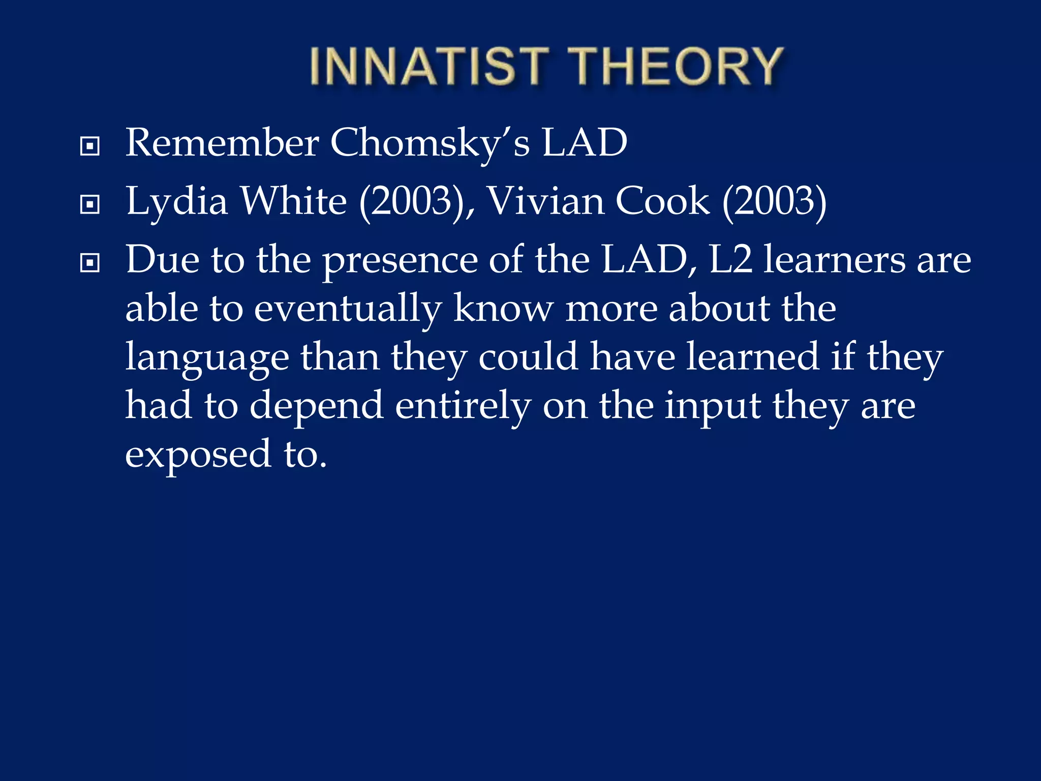  Remember Chomsky’s LAD
 Lydia White (2003), Vivian Cook (2003)
 Due to the presence of the LAD, L2 learners are
able to eventually know more about the
language than they could have learned if they
had to depend entirely on the input they are
exposed to.
 