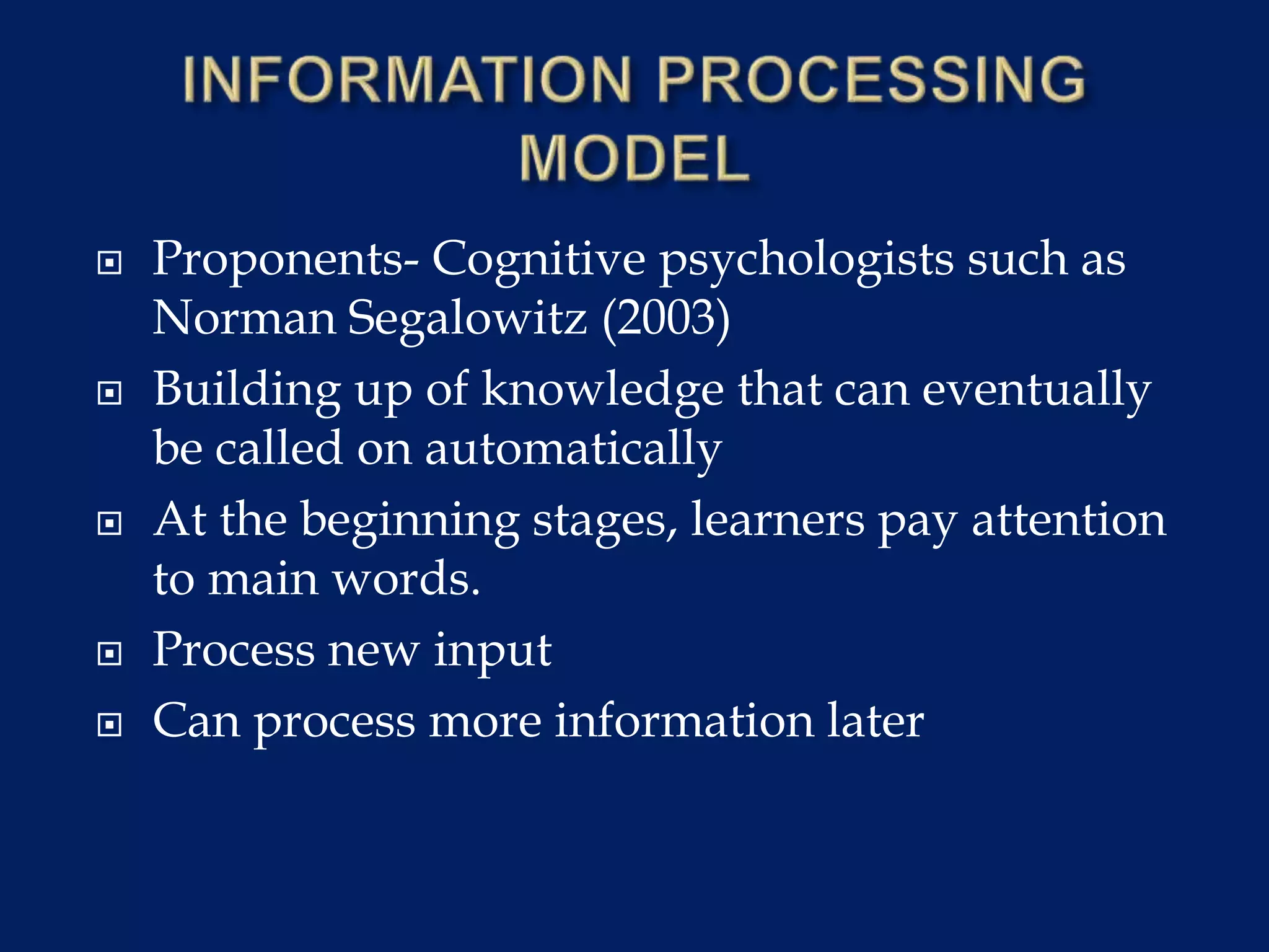  Proponents- Cognitive psychologists such as
Norman Segalowitz (2003)
 Building up of knowledge that can eventually
be called on automatically
 At the beginning stages, learners pay attention
to main words.
 Process new input
 Can process more information later
 