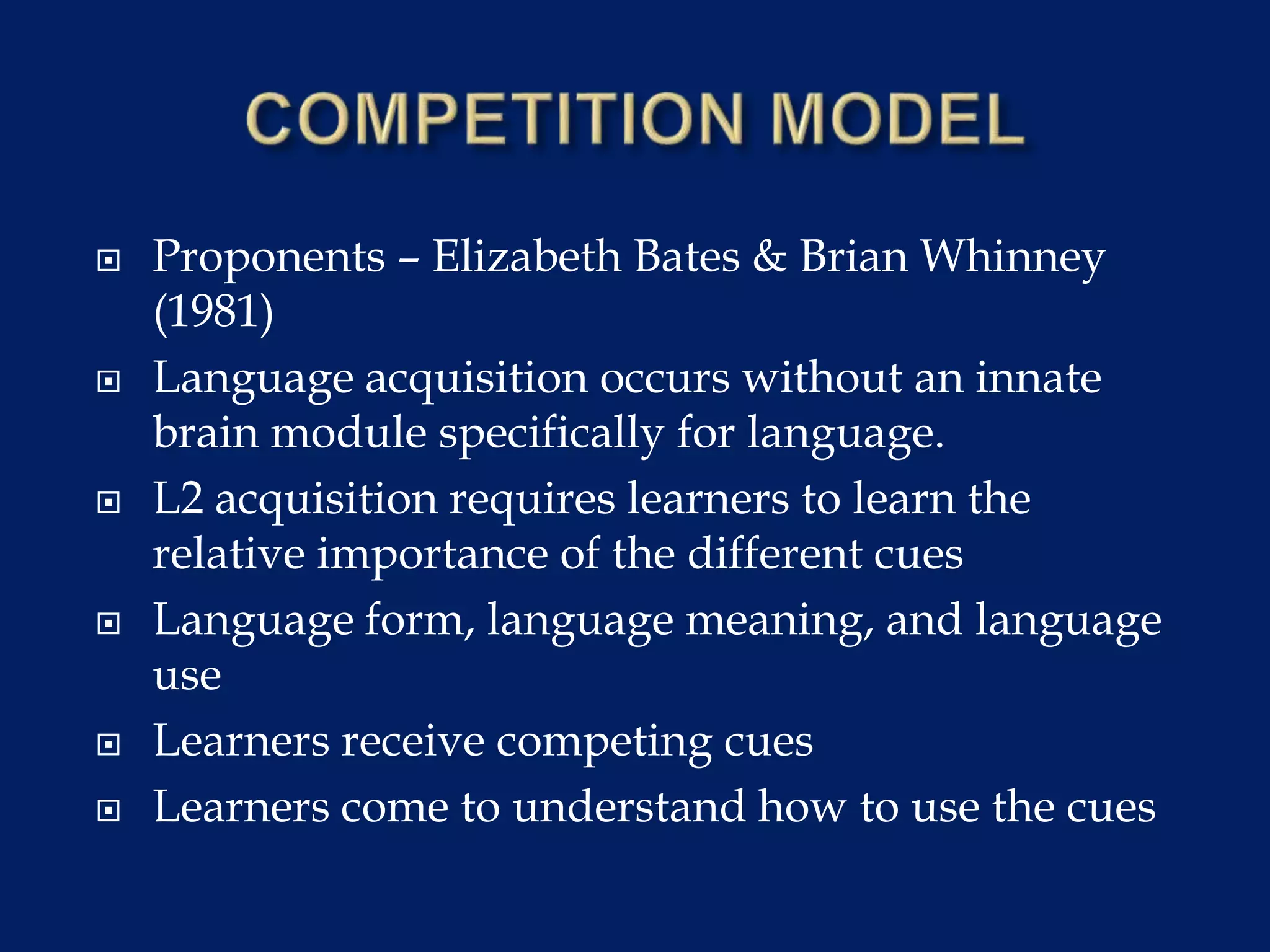  Proponents – Elizabeth Bates & Brian Whinney
(1981)
 Language acquisition occurs without an innate
brain module specifically for language.
 L2 acquisition requires learners to learn the
relative importance of the different cues
 Language form, language meaning, and language
use
 Learners receive competing cues
 Learners come to understand how to use the cues
 