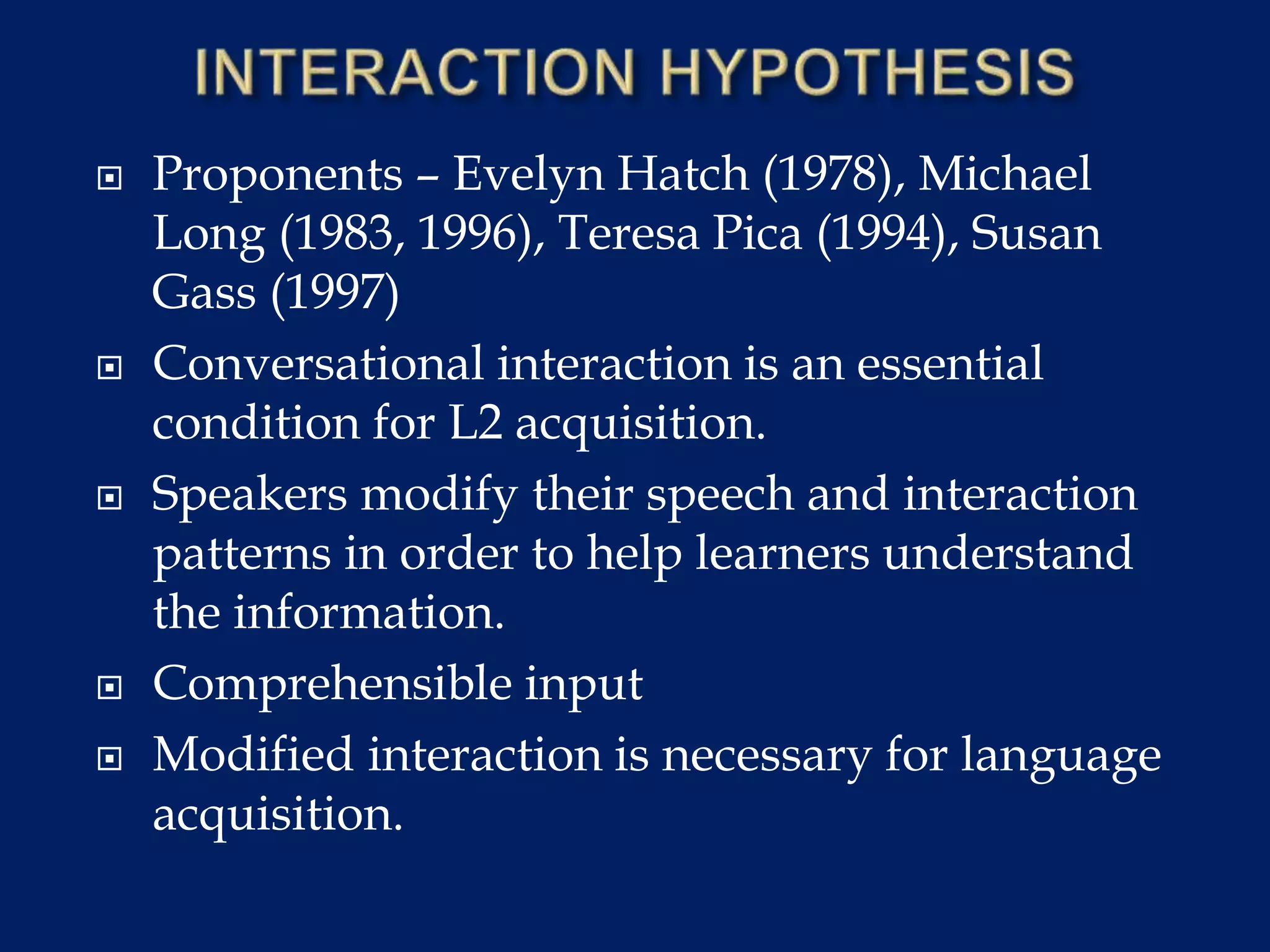  Proponents – Evelyn Hatch (1978), Michael
Long (1983, 1996), Teresa Pica (1994), Susan
Gass (1997)
 Conversational interaction is an essential
condition for L2 acquisition.
 Speakers modify their speech and interaction
patterns in order to help learners understand
the information.
 Comprehensible input
 Modified interaction is necessary for language
acquisition.
 