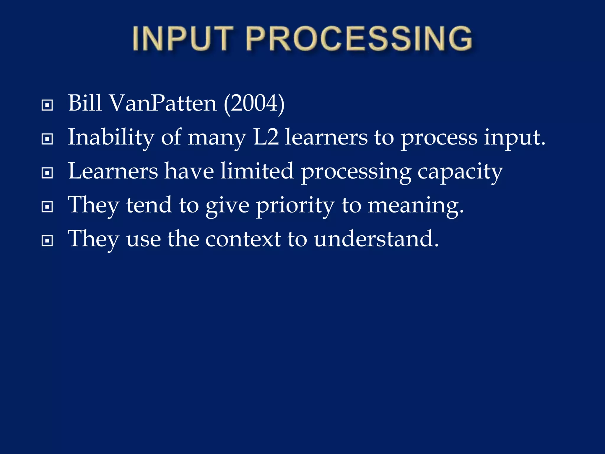  Bill VanPatten (2004)
 Inability of many L2 learners to process input.
 Learners have limited processing capacity
 They tend to give priority to meaning.
 They use the context to understand.
 