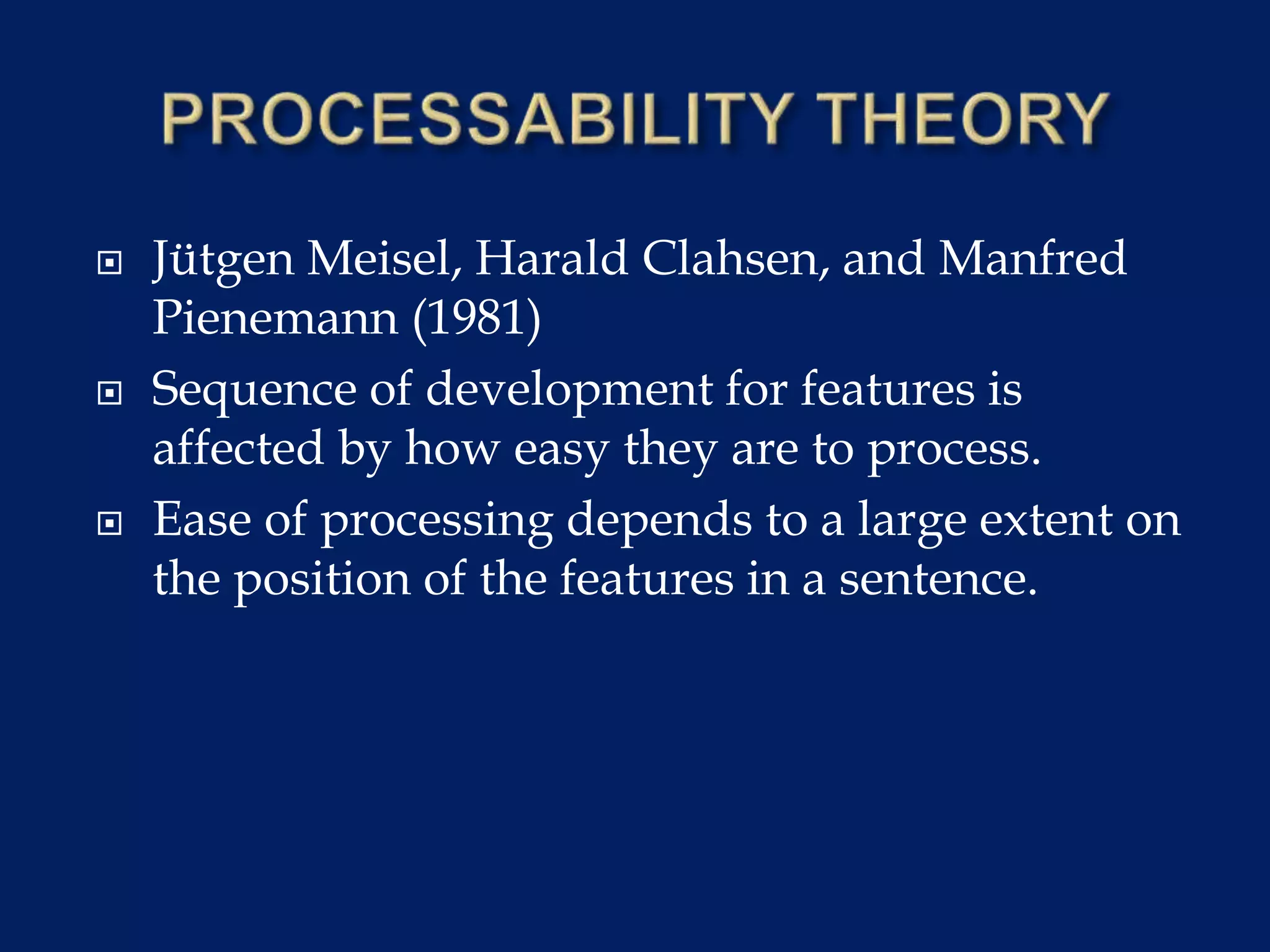  Jütgen Meisel, Harald Clahsen, and Manfred
Pienemann (1981)
 Sequence of development for features is
affected by how easy they are to process.
 Ease of processing depends to a large extent on
the position of the features in a sentence.
 