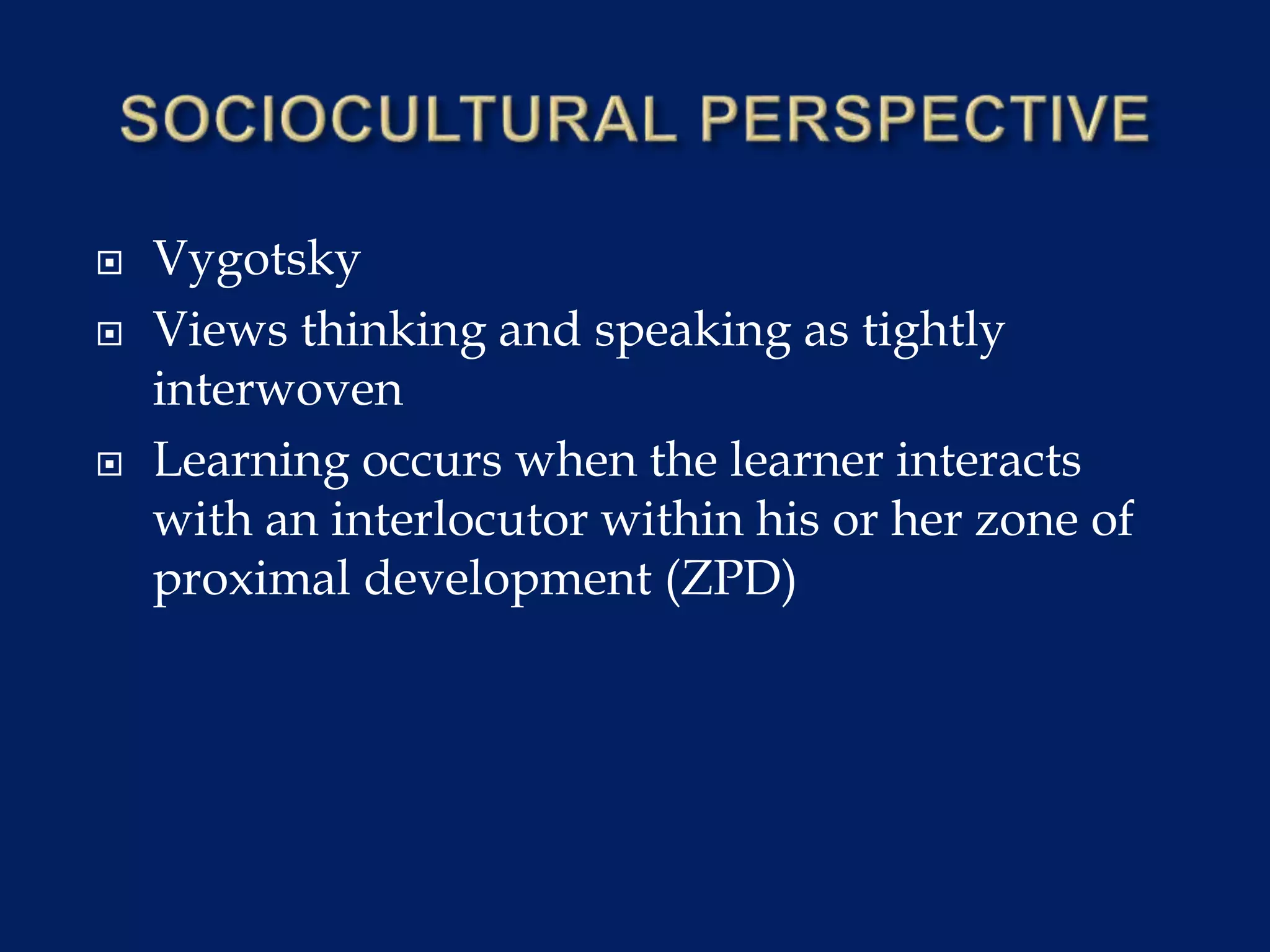  Vygotsky
 Views thinking and speaking as tightly
interwoven
 Learning occurs when the learner interacts
with an interlocutor within his or her zone of
proximal development (ZPD)
 