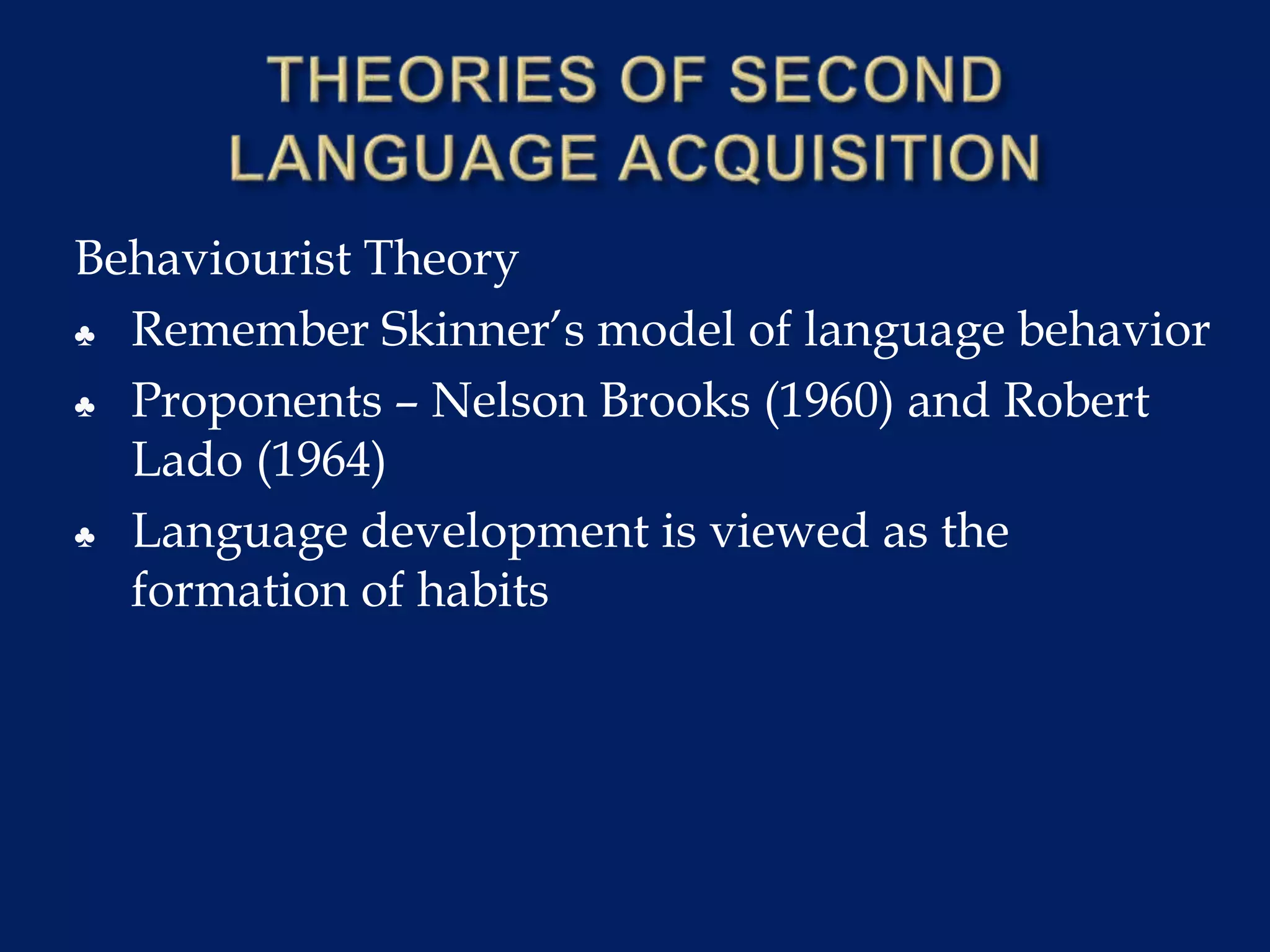 Behaviourist Theory
♣ Remember Skinner’s model of language behavior
♣ Proponents – Nelson Brooks (1960) and Robert
Lado (1964)
♣ Language development is viewed as the
formation of habits
 