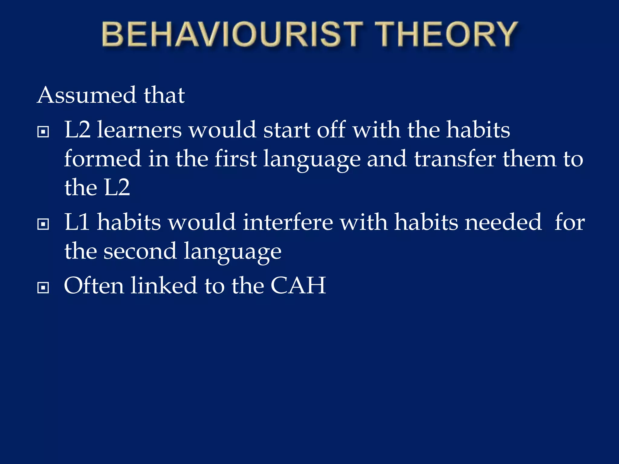 Assumed that
 L2 learners would start off with the habits
formed in the first language and transfer them to
the L2
 L1 habits would interfere with habits needed for
the second language
 Often linked to the CAH
 