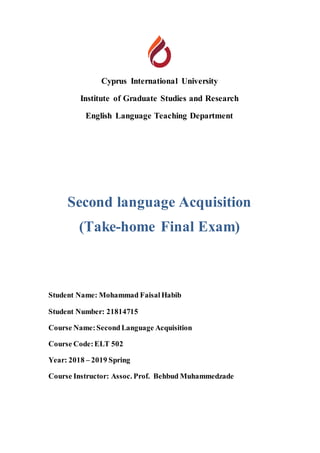 Cyprus International University
Institute of Graduate Studies and Research
English Language Teaching Department
Second language Acquisition
(Take-home Final Exam)
Student Name: Mohammad Faisal Habib
Student Number: 21814715
Course Name:SecondLanguage Acquisition
Course Code:ELT 502
Year: 2018 – 2019 Spring
Course Instructor: Assoc. Prof. Behbud Muhammedzade
 