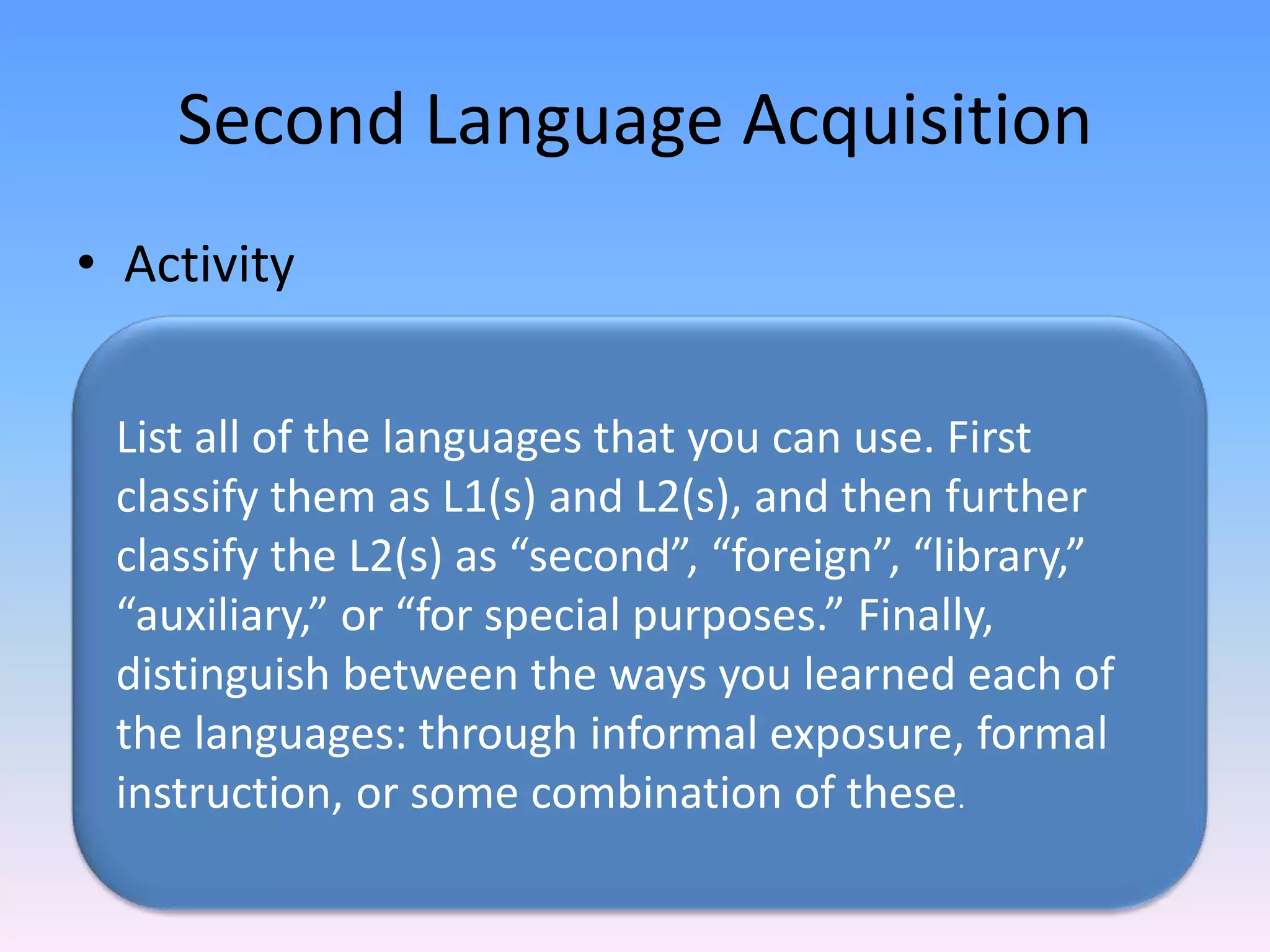 Second Language AcquisitionActivityList all of the languages that you can use. First classify them as L1(s) and L2(s), and then further classify the L2(s) as “second”, “foreign”, “library,” “auxiliary,” or “for special purposes.” Finally, distinguish between the ways you learned each of the languages: through informal exposure, formal instruction, or some combination of these.