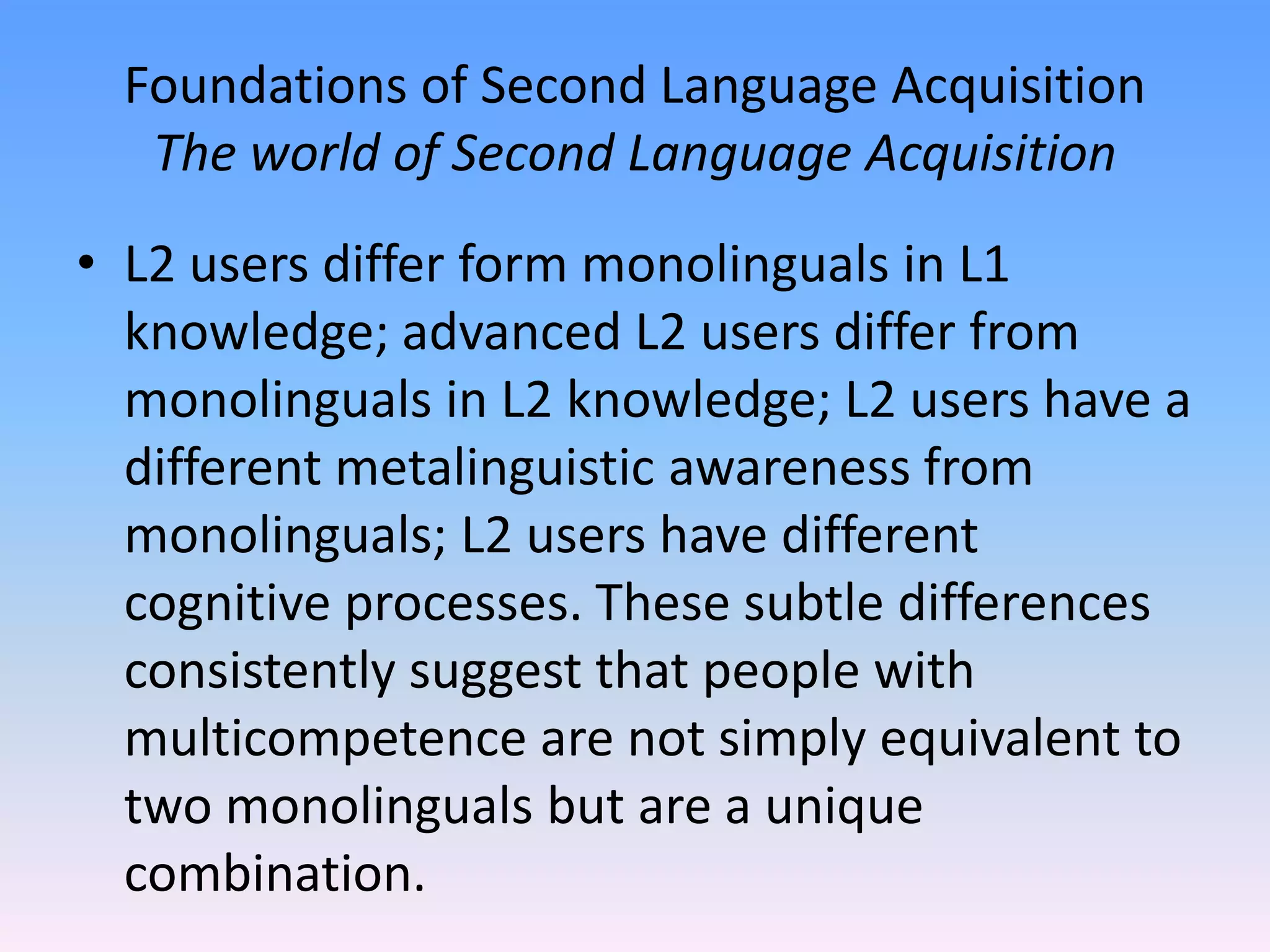 Foundations of Second Language AcquisitionThe world of Second Language AcquisitionL2 users differ form monolinguals in L1 knowledge; advanced L2 users differ from monolinguals in L2 knowledge; L2 users have a different metalinguistic awareness from monolinguals; L2 users have different cognitive processes. These subtle differences consistently suggest that people with multicompetence are not simply equivalent to  two monolinguals but are a unique combination.