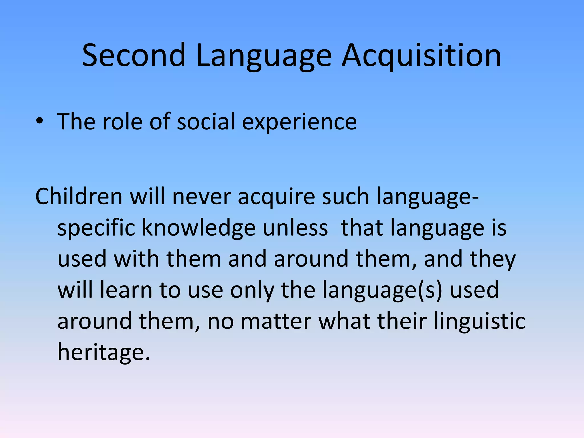 Second Language AcquisitionThe role of social experienceChildren will never acquire such language-specific knowledge unless  that language is used with them and around them, and they will learn to use only the language(s) used around them, no matter what their linguistic heritage.