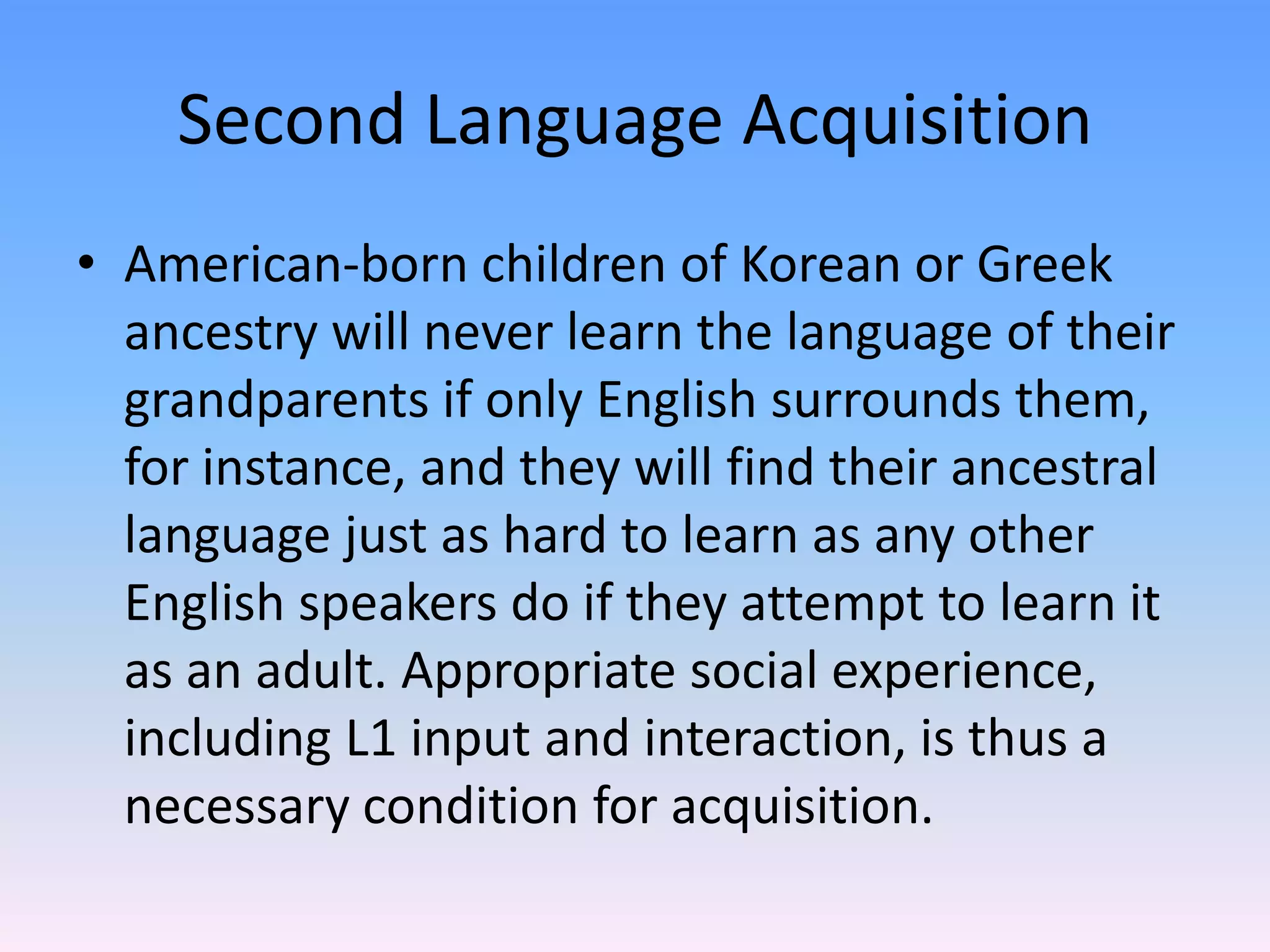 Second Language AcquisitionAmerican-born children of Korean or Greek ancestry will never learn the language of their grandparents if only English surrounds them,  for instance, and they will find their ancestral language just as hard to learn as any other English speakers do if they attempt to learn it as an adult. Appropriate social experience, including L1 input and interaction, is thus a necessary condition for acquisition.