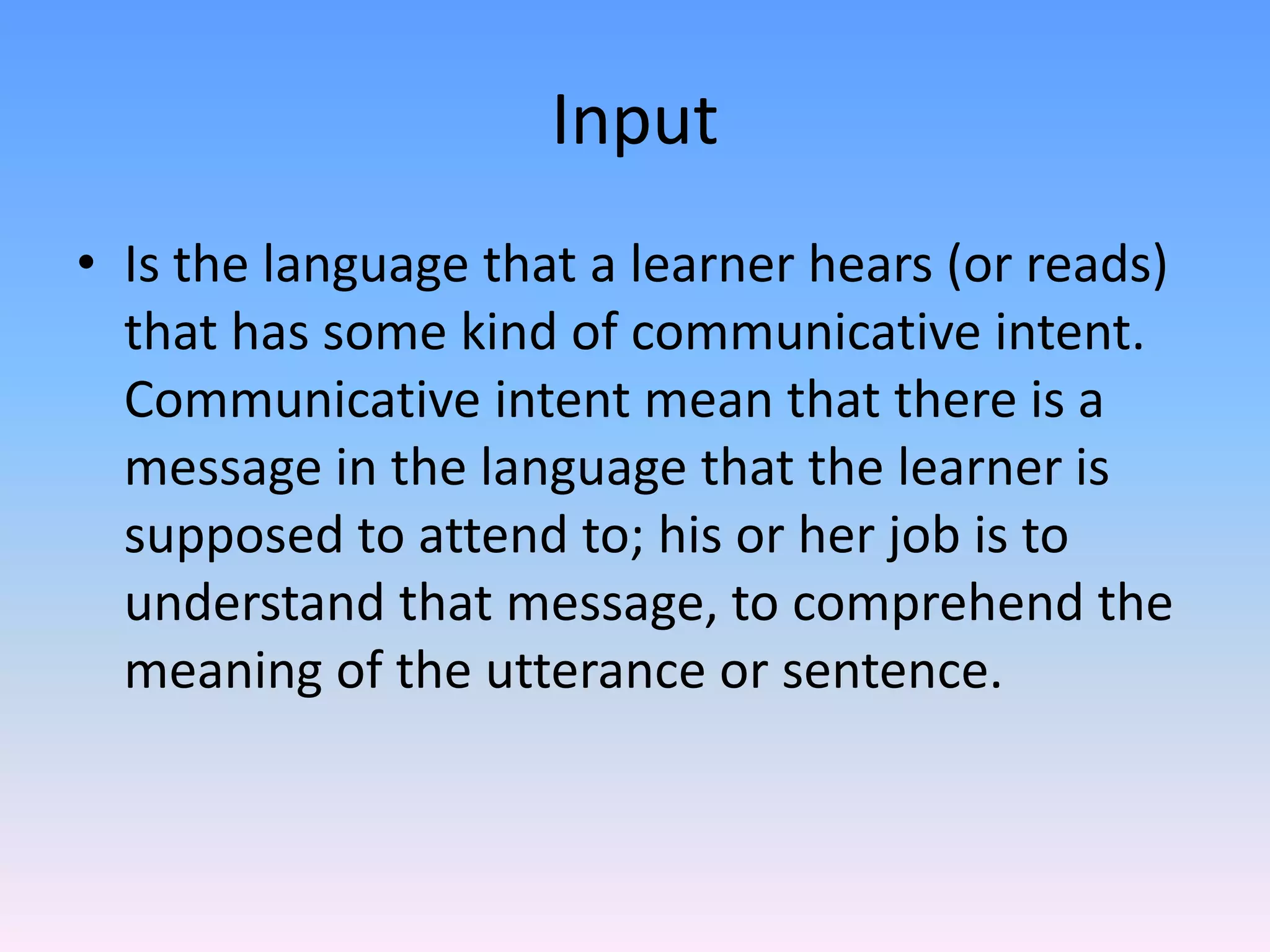 InputIs the language that a learner hears (or reads) that has some kind of communicative intent. Communicative intent mean that there is a message in the language that the learner is supposed to attend to; his or her job is to understand that message, to comprehend the meaning of the utterance or sentence. 