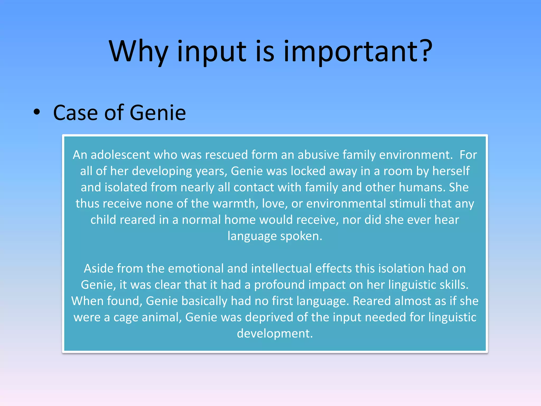 Why input is important?Case of GenieAn adolescent who was rescued form an abusive family environment.  For all of her developing years, Genie was locked away in a room by herself and isolated from nearly all contact with family and other humans. She thus receive none of the warmth, love, or environmental stimuli that any child reared in a normal home would receive, nor did she ever hear language spoken.Aside from the emotional and intellectual effects this isolation had on Genie, it was clear that it had a profound impact on her linguistic skills.  When found, Genie basically had no first language. Reared almost as if she were a cage animal, Genie was deprived of the input needed for linguistic development.