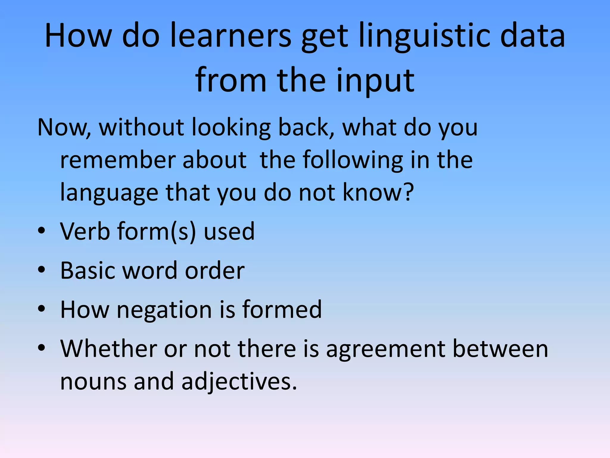 How do learners get linguistic data from the inputNow, without looking back, what do you remember about  the following in the language that you do not know?Verb form(s) usedBasic word orderHow negation is formedWhether or not there is agreement between nouns and adjectives.