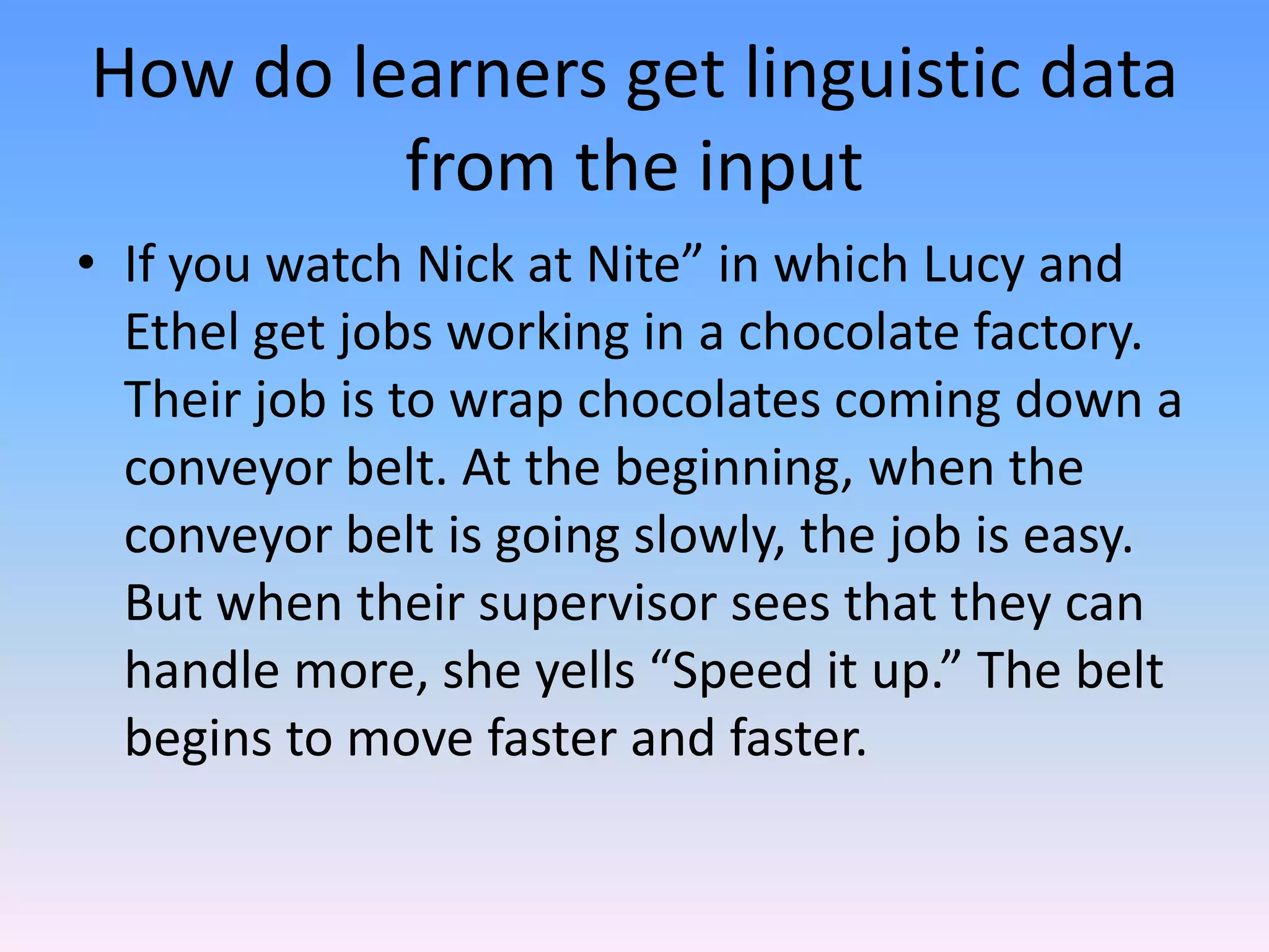 How do learners get linguistic data from the inputIf you watch Nick at Nite” in which Lucy and Ethel get jobs working in a chocolate factory. Their job is to wrap chocolates coming down a conveyor belt. At the beginning, when the conveyor belt is going slowly, the job is easy. But when their supervisor sees that they can handle more, she yells “Speed it up.” The belt begins to move faster and faster.