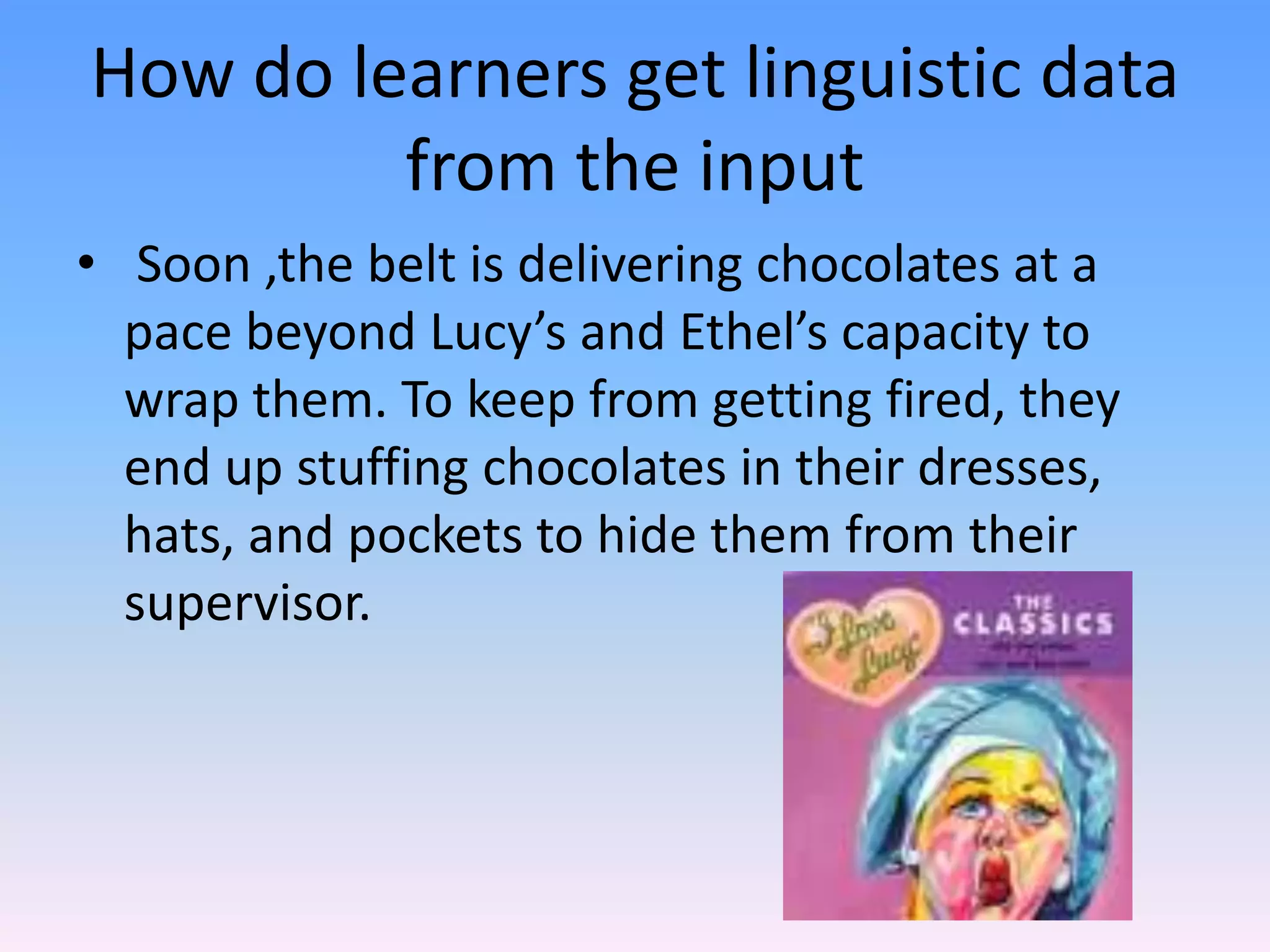 How do learners get linguistic data from the input Soon ,the belt is delivering chocolates at a pace beyond Lucy’s and Ethel’s capacity to wrap them. To keep from getting fired, they end up stuffing chocolates in their dresses, hats, and pockets to hide them from their supervisor.