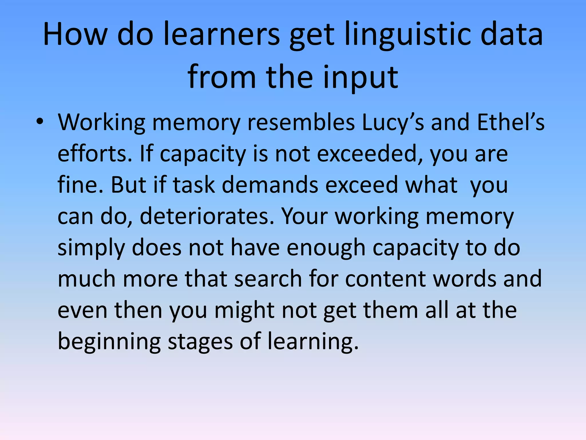 How do learners get linguistic data from the inputWorking memory resembles Lucy’s and Ethel’s efforts. If capacity is not exceeded, you are fine. But if task demands exceed what  you can do, deteriorates. Your working memory simply does not have enough capacity to do much more that search for content words and even then you might not get them all at the beginning stages of learning.
