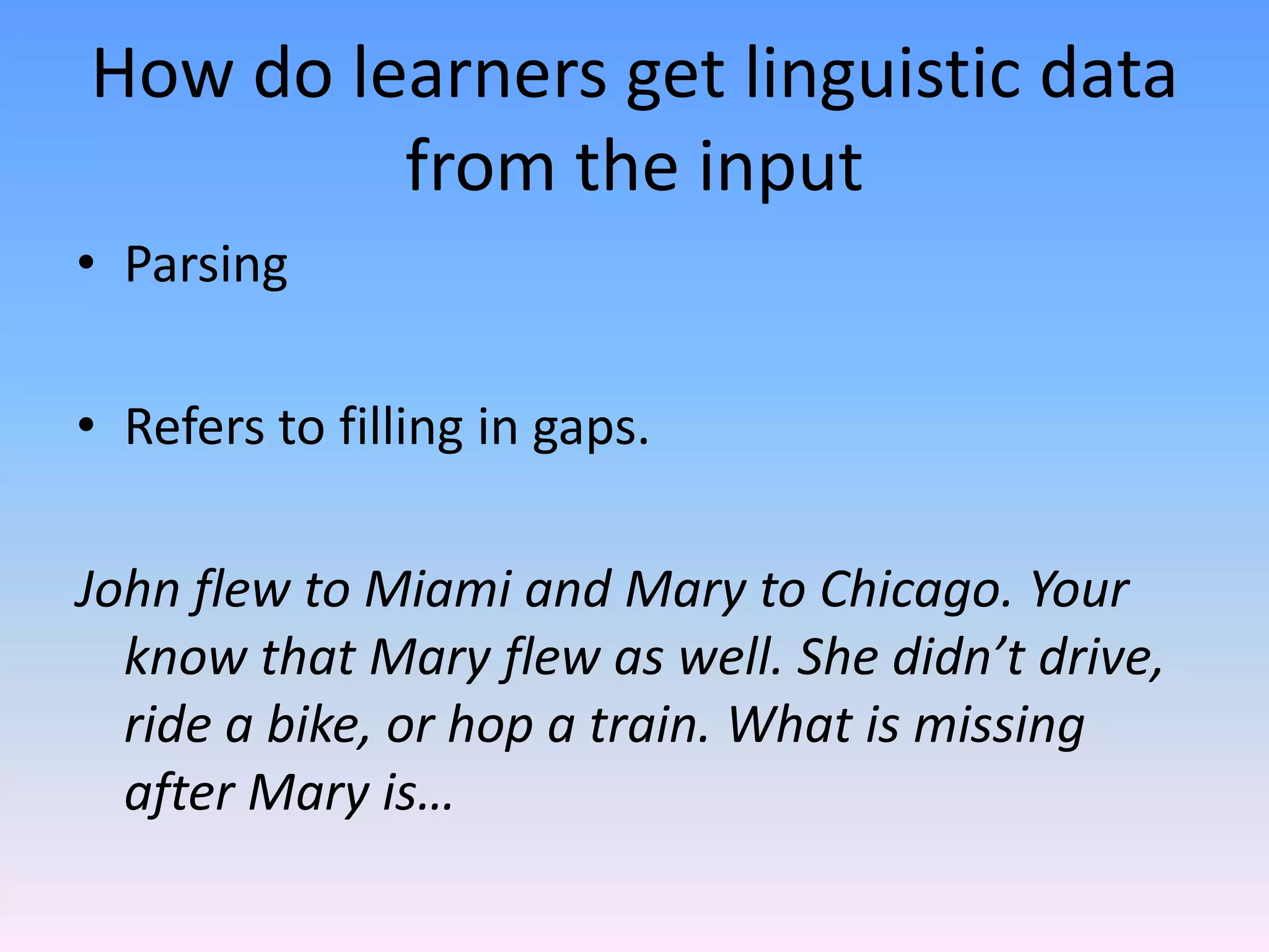How do learners get linguistic data from the inputParsingRefers to filling in gaps.John flew to Miami and Mary to Chicago. Your know that Mary flew as well. She didn’t drive, ride a bike, or hop a train. What is missing after Mary is…