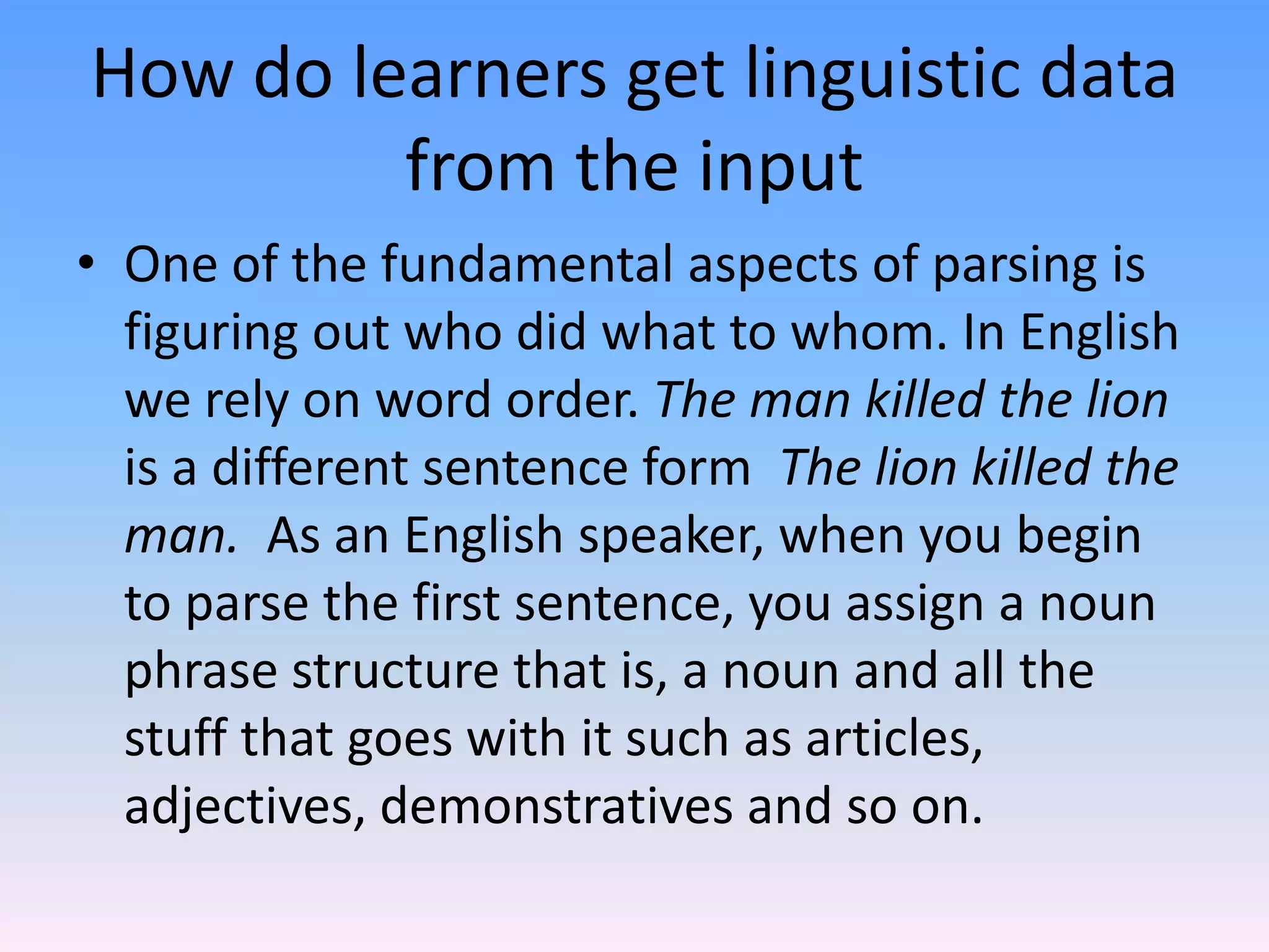 How do learners get linguistic data from the inputOne of the fundamental aspects of parsing is figuring out who did what to whom. In English we rely on word order. The man killed the lion is a different sentence form  The lion killed the man.  As an English speaker, when you begin to parse the first sentence, you assign a noun phrase structure that is, a noun and all the stuff that goes with it such as articles, adjectives, demonstratives and so on.