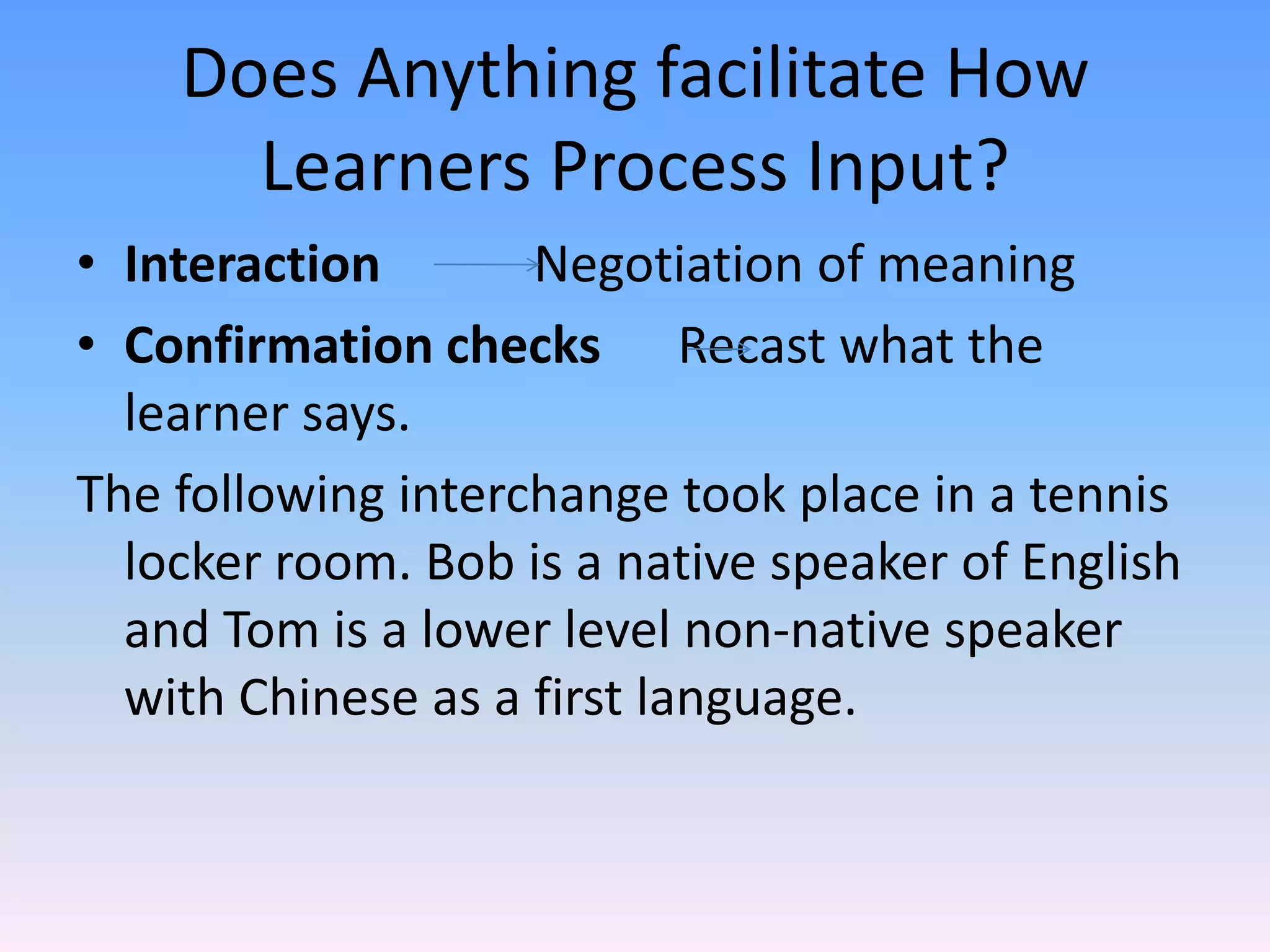 Does Anything facilitate How Learners Process Input?Interaction            Negotiation of meaningConfirmation checks      Recast what the learner says.The following interchange took place in a tennis locker room. Bob is a native speaker of English and Tom is a lower level non-native speaker with Chinese as a first language.