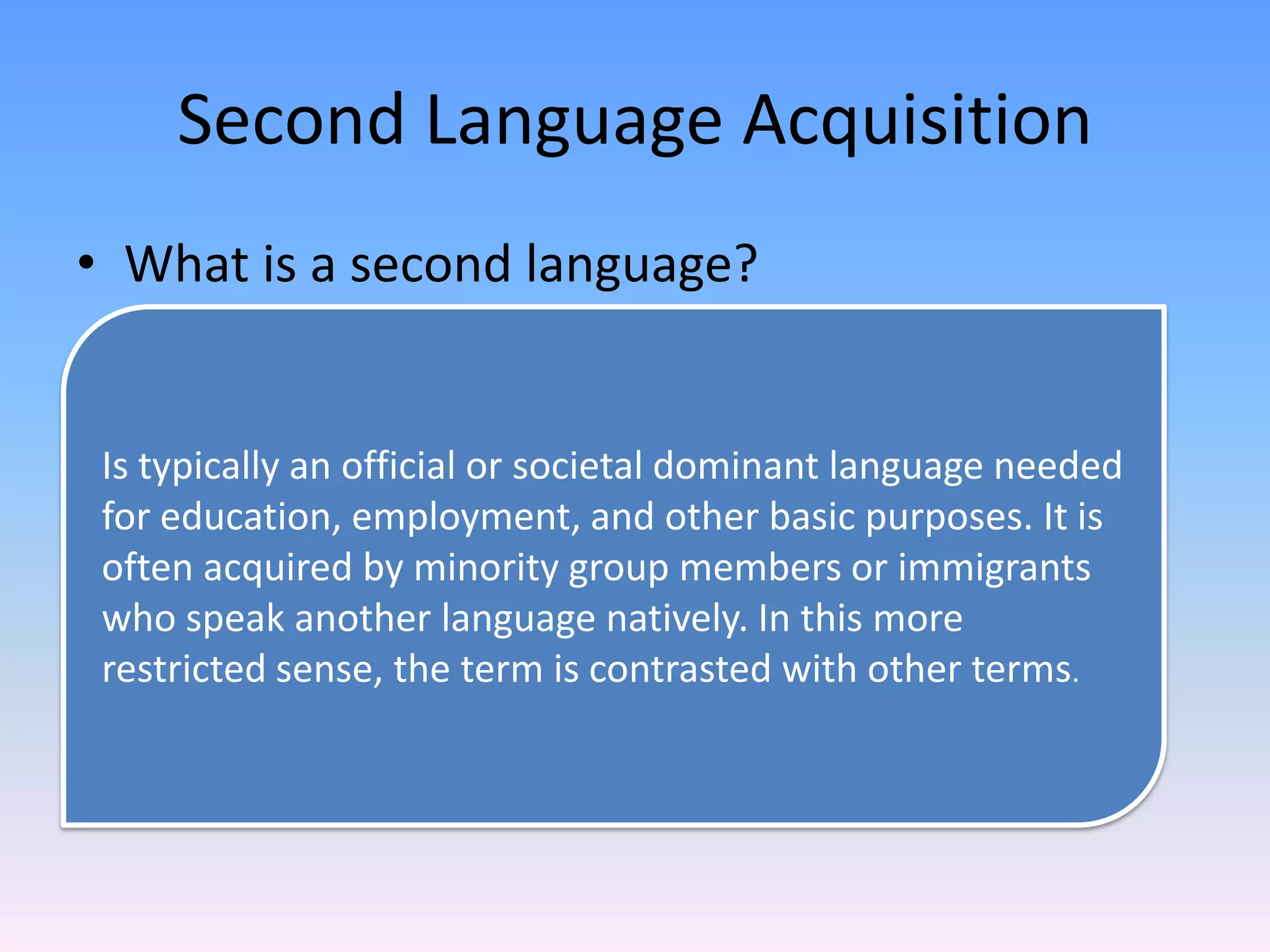 Second Language AcquisitionWhat is a second language?Is typically an official or societal dominant language needed for education, employment, and other basic purposes. It is often acquired by minority group members or immigrants who speak another language natively. In this more restricted sense, the term is contrasted with other terms.
