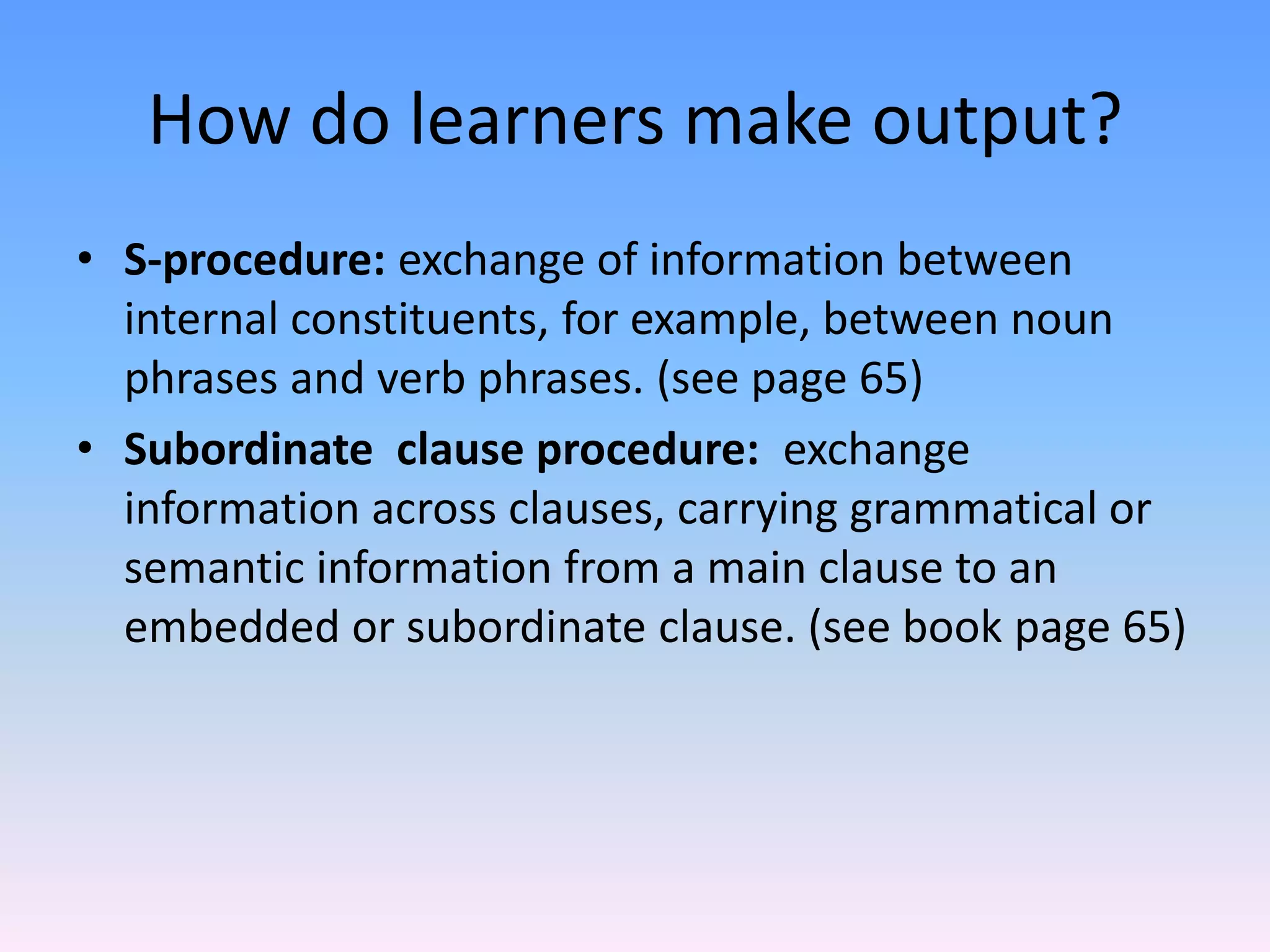 Category procedure: The learner can not onlyl access words but also put inflections on them (add ed to walk)How do learners make output?Phrasal procedure: The learner can put inflections on words within a phrase, such as in noun-adjective agreement: Simplified S-procedure: exchange of information from inside the sentence to the beginning or end of the sentence. Example:  I talked to my mother yesterday on the phone. Yesterday, I talked to my mother on the phone.