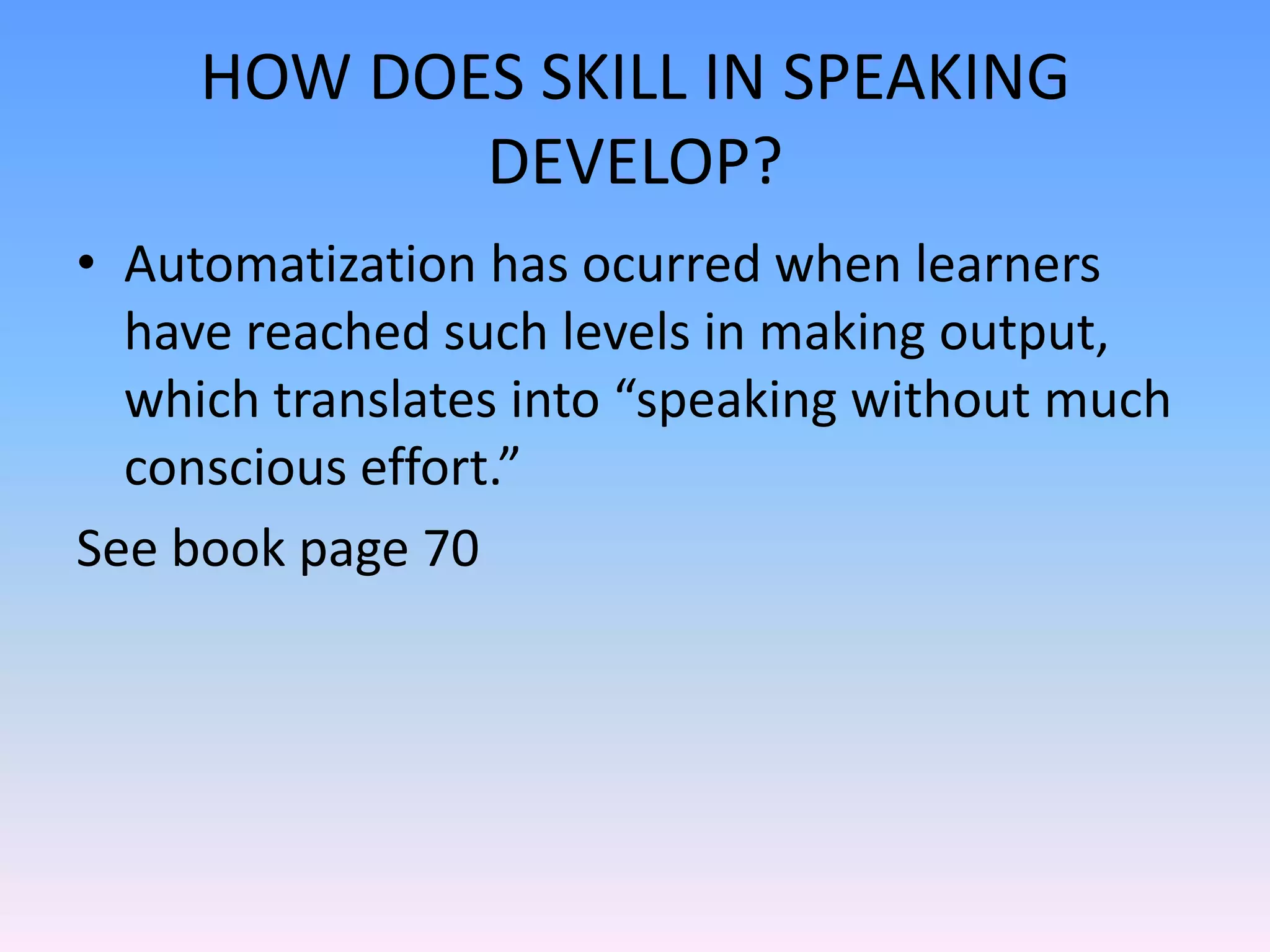 HOW DOES SKILL IN SPEAKING DEVELOP?Skill development in speaking is similar. When we talk aboutthe speaking skill in L2 contexts, we talk about how accurate a person is and how much effort is exerted while speaking .This is called the person’s fluency. Skilled or fluent L2 speakers are faster than unskilled speakers and may also not make the same errors. 