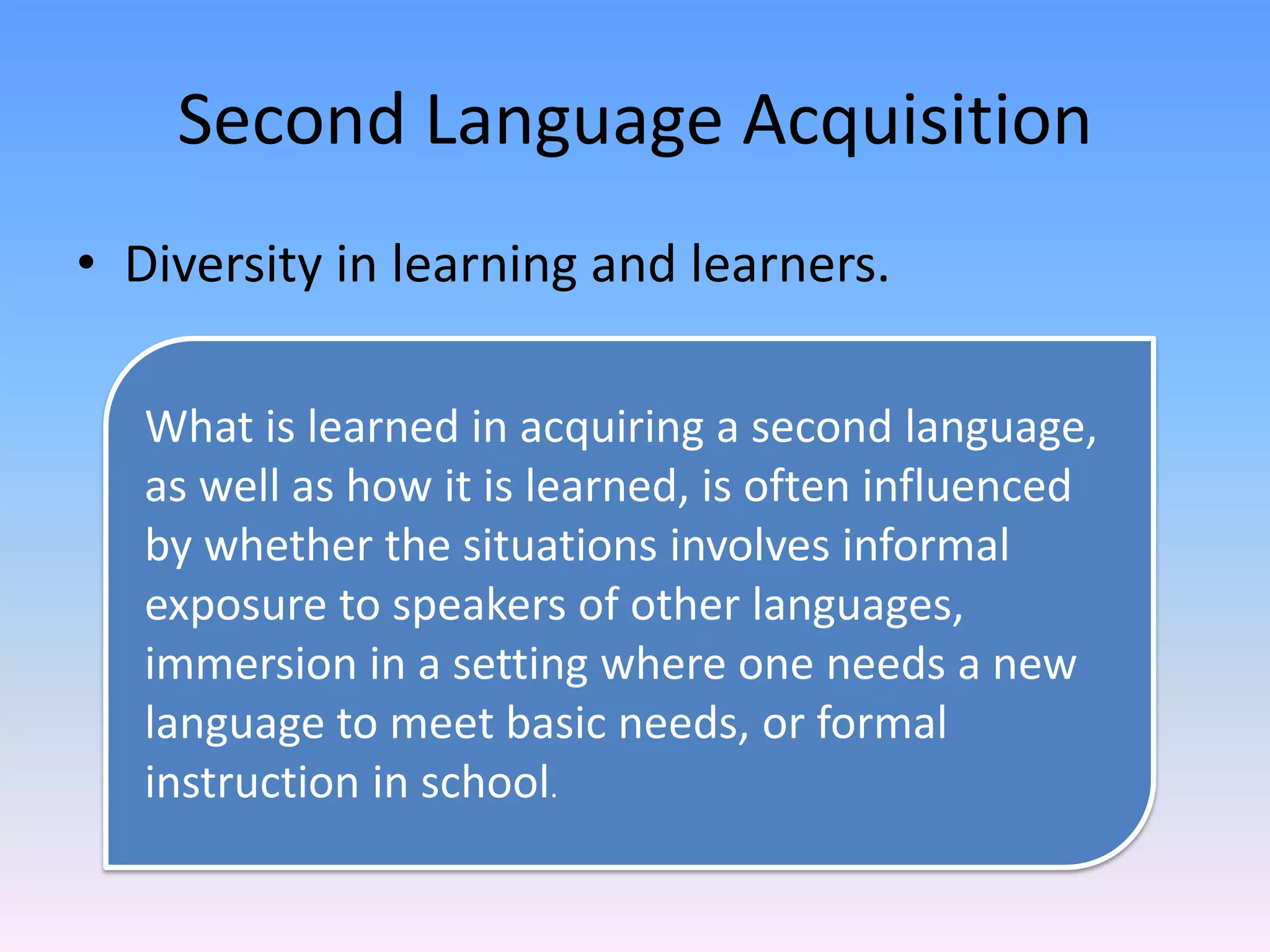 Second Language AcquisitionDiversity in learning and learners.What is learned in acquiring a second language, as well as how it is learned, is often influenced by whether the situations involves informal exposure to speakers of other languages, immersion in a setting where one needs a new language to meet basic needs, or formal instruction in school. 