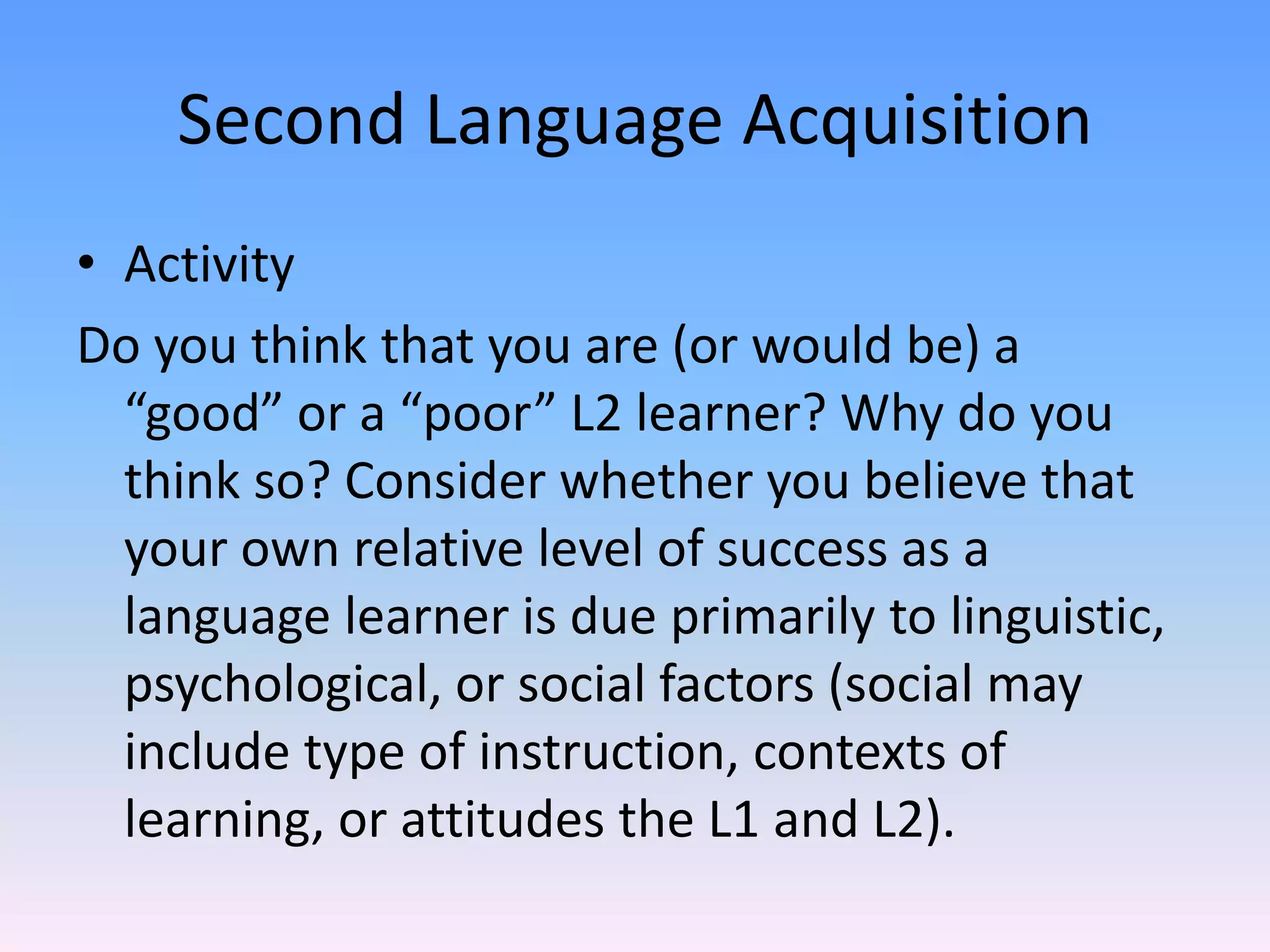 Second Language AcquisitionActivityDo you think that you are (or would be) a “good” or a “poor” L2 learner? Why do you think so? Consider whether you believe that your own relative level of success as a language learner is due primarily to linguistic, psychological, or social factors (social may include type of instruction, contexts of learning, or attitudes the L1 and L2).