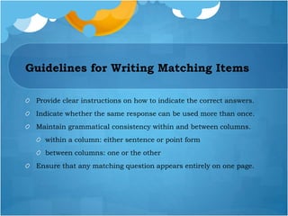 Guidelines for Writing Matching Items
Provide clear instructions on how to indicate the correct answers.
Indicate whether the same response can be used more than once.
Maintain grammatical consistency within and between columns.
within a column: either sentence or point form
between columns: one or the other
Ensure that any matching question appears entirely on one page.
 