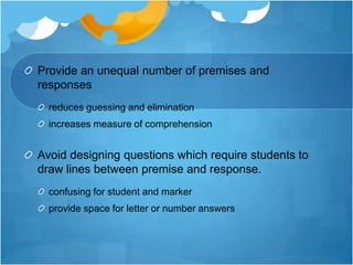 Provide an unequal number of premises and
responses
reduces guessing and elimination
increases measure of comprehension
Avoid designing questions which require students to
draw lines between premise and response.
confusing for student and marker
provide space for letter or number answers
 