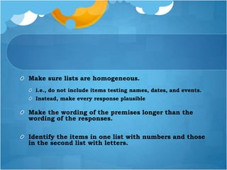 Make sure lists are homogeneous.
i.e., do not include items testing names, dates, and events.
Instead, make every response plausible
Make the wording of the premises longer than the
wording of the responses.
Identify the items in one list with numbers and those
in the second list with letters.
 