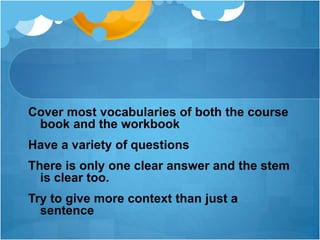 Cover most vocabularies of both the course
book and the workbook
Have a variety of questions
There is only one clear answer and the stem
is clear too.
Try to give more context than just a
sentence
 