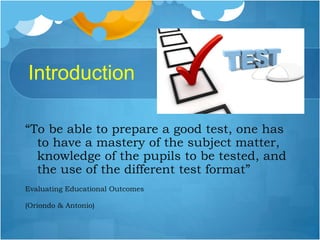Introduction
“To be able to prepare a good test, one has
to have a mastery of the subject matter,
knowledge of the pupils to be tested, and
the use of the different test format”
Evaluating Educational Outcomes
(Oriondo & Antonio)
 