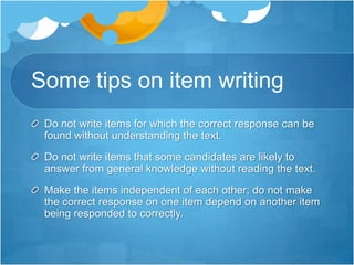 Some tips on item writing
Do not write items for which the correct response can be
found without understanding the text.
Do not write items that some candidates are likely to
answer from general knowledge without reading the text.
Make the items independent of each other; do not make
the correct response on one item depend on another item
being responded to correctly.
 