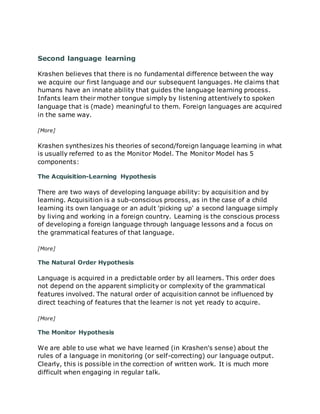 Second language learning
Krashen believes that there is no fundamental difference between the way
we acquire our first language and our subsequent languages. He claims that
humans have an innate ability that guides the language learning process.
Infants learn their mother tongue simply by listening attentively to spoken
language that is (made) meaningful to them. Foreign languages are acquired
in the same way.
[More]
Krashen synthesizes his theories of second/foreign language learning in what
is usually referred to as the Monitor Model. The Monitor Model has 5
components:
The Acquisition-Learning Hypothesis
There are two ways of developing language ability: by acquisition and by
learning. Acquisition is a sub-conscious process, as in the case of a child
learning its own language or an adult 'picking up' a second language simply
by living and working in a foreign country. Learning is the conscious process
of developing a foreign language through language lessons and a focus on
the grammatical features of that language.
[More]
The Natural Order Hypothesis
Language is acquired in a predictable order by all learners. This order does
not depend on the apparent simplicity or complexity of the grammatical
features involved. The natural order of acquisition cannot be influenced by
direct teaching of features that the learner is not yet ready to acquire.
[More]
The Monitor Hypothesis
We are able to use what we have learned (in Krashen's sense) about the
rules of a language in monitoring (or self-correcting) our language output.
Clearly, this is possible in the correction of written work. It is much more
difficult when engaging in regular talk.
 