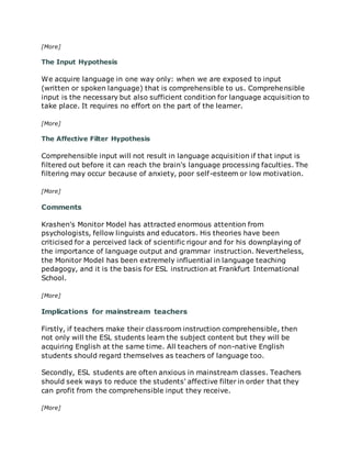 [More]
The Input Hypothesis
We acquire language in one way only: when we are exposed to input
(written or spoken language) that is comprehensible to us. Comprehensible
input is the necessary but also sufficient condition for language acquisition to
take place. It requires no effort on the part of the learner.
[More]
The Affective Filter Hypothesis
Comprehensible input will not result in language acquisition if that input is
filtered out before it can reach the brain's language processing faculties. The
filtering may occur because of anxiety, poor self-esteem or low motivation.
[More]
Comments
Krashen's Monitor Model has attracted enormous attention from
psychologists, fellow linguists and educators. His theories have been
criticised for a perceived lack of scientific rigour and for his downplaying of
the importance of language output and grammar instruction. Nevertheless,
the Monitor Model has been extremely influential in language teaching
pedagogy, and it is the basis for ESL instruction at Frankfurt International
School.
[More]
Implications for mainstream teachers
Firstly, if teachers make their classroom instruction comprehensible, then
not only will the ESL students learn the subject content but they will be
acquiring English at the same time. All teachers of non-native English
students should regard themselves as teachers of language too.
Secondly, ESL students are often anxious in mainstream classes. Teachers
should seek ways to reduce the students' affective filter in order that they
can profit from the comprehensible input they receive.
[More]
 