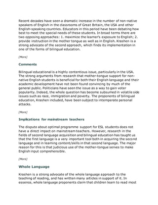 Recent decades have seen a dramatic increase in the number of non-native
speakers of English in the classrooms of Great Britain, the USA and other
English-speaking countries. Educators in this period have been debating how
best to meet the special needs of these students. In broad terms there are
two opposing approaches: 1. maximize the learner's exposure to English; 2.
provide instruction in the mother tongue as well as in English. Krashen is a
strong advocate of the second approach, which finds its implementation in
one of the forms of bilingual education.
[More]
Comments
Bilingual educational is a highly contentious issue, particularly in the USA.
The strong arguments from research that mother-tongue support for non-
native English students is beneficial for both their English language and their
academic development have not been found convincing by much of the
general public. Politicians have seen the issue as a way to gain voter
popularity. Indeed, the whole question has become subsumed in volatile side
issues such as race, immigration and poverty. The proponents of bilingual
education, Krashen included, have been subject to intemperate personal
attacks.
[More]
Implications for mainstream teachers
The dispute about optimal programme support for ESL students does not
have a direct impact on mainstream teachers. However, research in the
fields of second language acquisition and bilingual education has taught us
that the first language is a very important tool both in acquiring the second
language and in learning content/skills in that second language. The major
reason for this is that judicious use of the mother-tongue serves to make
English input comprehensible.
[More]
Whole Language
Krashen is a strong advocate of the whole language approach to the
teaching of reading, and has written many articles in support of it. In
essence, whole language proponents claim that children learn to read most
 