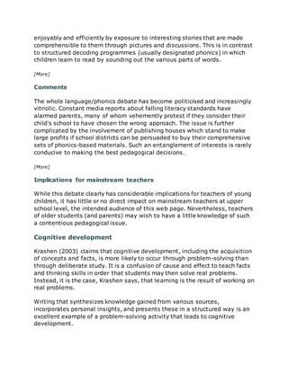 enjoyably and efficiently by exposure to interesting stories that are made
comprehensible to them through pictures and discussions. This is in contrast
to structured decoding programmes (usually designated phonics) in which
children learn to read by sounding out the various parts of words.
[More]
Comments
The whole language/phonics debate has become politicised and increasingly
vitriolic. Constant media reports about falling literacy standards have
alarmed parents, many of whom vehemently protest if they consider their
child's school to have chosen the wrong approach. The issue is further
complicated by the involvement of publishing houses which stand to make
large profits if school districts can be persuaded to buy their comprehensive
sets of phonics-based materials. Such an entanglement of interests is rarely
conducive to making the best pedagogical decisions.
[More]
Implications for mainstream teachers
While this debate clearly has considerable implications for teachers of young
children, it has little or no direct impact on mainstream teachers at upper
school level, the intended audience of this web page. Nevertheless, teachers
of older students (and parents) may wish to have a little knowledge of such
a contentious pedagogical issue.
Cognitive development
Krashen (2003) claims that cognitive development, including the acquisition
of concepts and facts, is more likely to occur through problem-solving than
through deliberate study. It is a confusion of cause and effect to teach facts
and thinking skills in order that students may then solve real problems.
Instead, it is the case, Krashen says, that learning is the result of working on
real problems.
Writing that synthesizes knowledge gained from various sources,
incorporates personal insights, and presents these in a structured way is an
excellent example of a problem-solving activity that leads to cognitive
development.
 