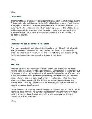 [More]
Comments
Krashen's theory of cognitive development is based in the holistic paradigm.
This paradigm has at its core the belief that teaching is most effective when
it engages students in authentic, complex tasks rather than discrete skill-
building. The holistic approach, which became popular in the 1960s, is now
held responsible by some for what they claim to be a general decline in
educational standards. This reactionary movement is often referred to
as Back to Basics.
[More]
Implications for mainstream teachers
The most important implication is that teachers should seek out relevant,
real (or realistic) problems for their students to solve. In other words,
problems that interest the students and that naturally entail researching,
thinking, discussing, reading and writing or presenting.
[More]
Writing
Krashen's (1984) early work in this field draws the distinction between
writing competence and writing performance. Competence is the largely sub-
conscious, abstract knowledge of what constitutes good prose. Competence
is acquired for the most part through reading.§§
Performance, on the other
hand, refers to the conscious application of strategies or rules that have
been learned and practised. The distinction between competence and
performance in writing parallels that between acquisition and learning in
second language development.
In his later work Krashen (2003) investigates how writing can contribute to
cognitive development. He summarizes research that shows how various
writing activities, in particular note-taking and summary writing, are
significant aids to learning §§
.
[More]
 