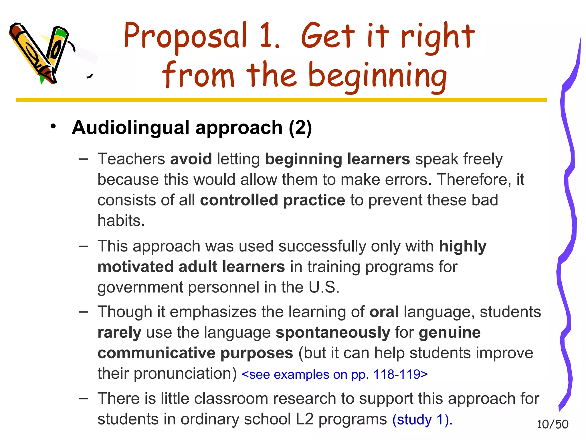 10/50 
Proposal 1. Get it right 
from the beginning 
• Audiolingual approach (2) 
– Teachers avoid letting beginning learners speak freely 
because this would allow them to make errors. Therefore, it 
consists of all controlled practice to prevent these bad 
habits. 
– This approach was used successfully only with highly 
motivated adult learners in training programs for 
government personnel in the U.S. 
– Though it emphasizes the learning of oral language, students 
rarely use the language spontaneously for genuine 
communicative purposes (but it can help students improve 
their pronunciation) <see examples on pp. 118-119> 
– There is little classroom research to support this approach for 
students in ordinary school L2 programs (study 1). 
 