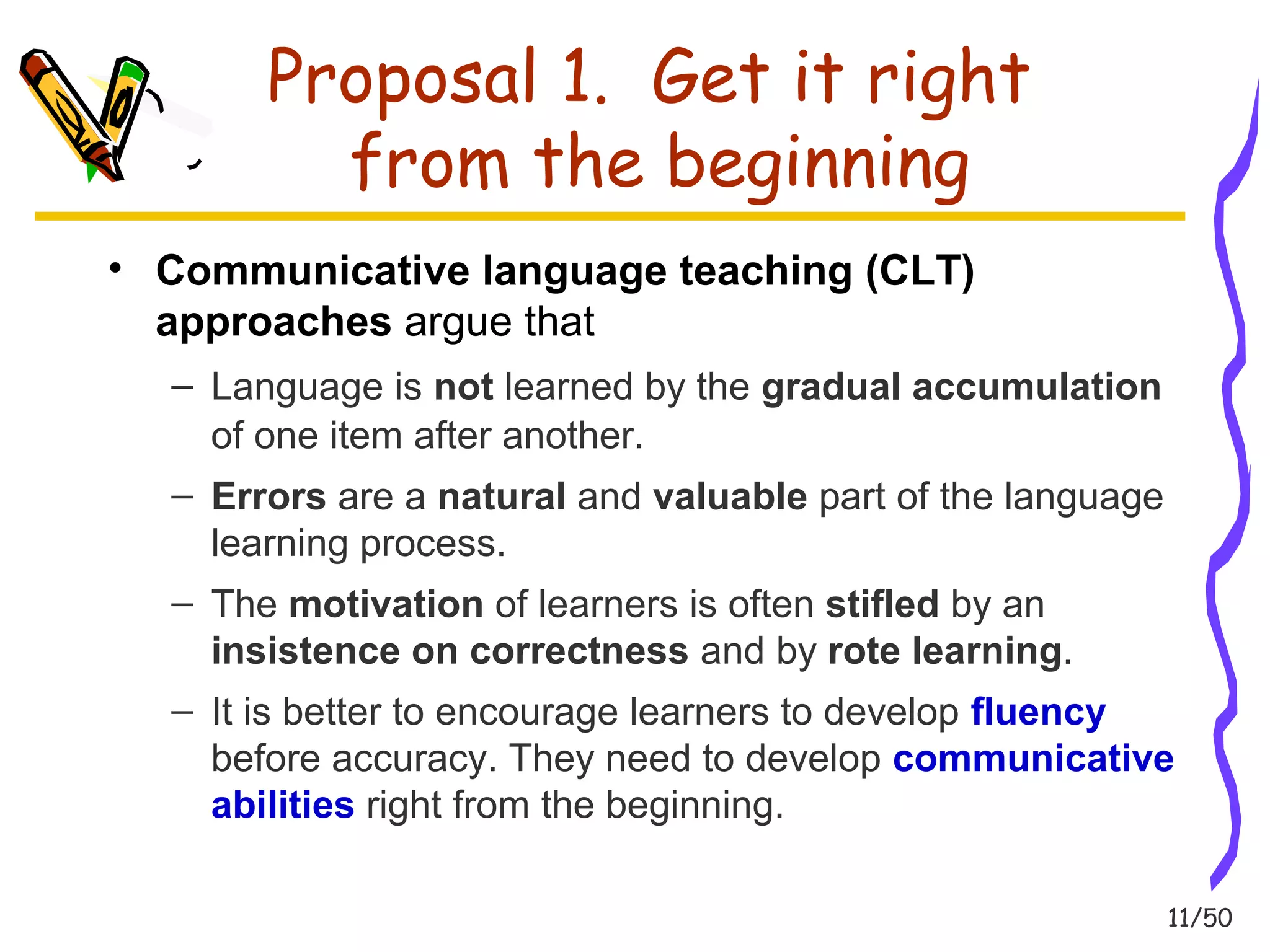 11/50 
Proposal 1. Get it right 
from the beginning 
• Communicative language teaching (CLT) 
approaches argue that 
– Language is not learned by the gradual accumulation 
of one item after another. 
– Errors are a natural and valuable part of the language 
learning process. 
– The motivation of learners is often stifled by an 
insistence on correctness and by rote learning. 
– It is better to encourage learners to develop fluency 
before accuracy. They need to develop communicative 
abilities right from the beginning. 
 