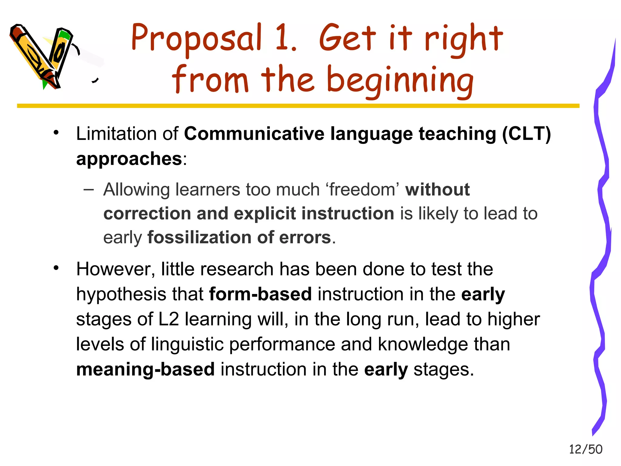 12/50 
Proposal 1. Get it right 
from the beginning 
• Limitation of Communicative language teaching (CLT) 
approaches: 
– Allowing learners too much ‘freedom’ without 
correction and explicit instruction is likely to lead to 
early fossilization of errors. 
• However, little research has been done to test the 
hypothesis that form-based instruction in the early 
stages of L2 learning will, in the long run, lead to higher 
levels of linguistic performance and knowledge than 
meaning-based instruction in the early stages. 
 