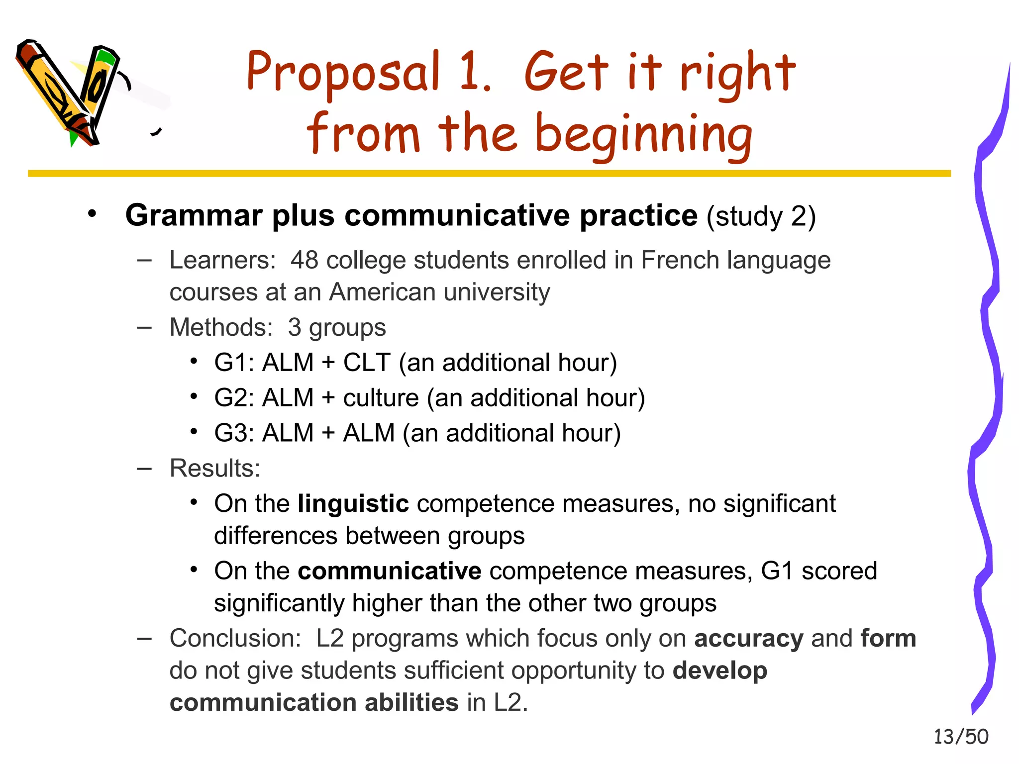 13/50 
Proposal 1. Get it right 
from the beginning 
• Grammar plus communicative practice (study 2) 
– Learners: 48 college students enrolled in French language 
courses at an American university 
– Methods: 3 groups 
• G1: ALM + CLT (an additional hour) 
• G2: ALM + culture (an additional hour) 
• G3: ALM + ALM (an additional hour) 
– Results: 
• On the linguistic competence measures, no significant 
differences between groups 
• On the communicative competence measures, G1 scored 
significantly higher than the other two groups 
– Conclusion: L2 programs which focus only on accuracy and form 
do not give students sufficient opportunity to develop 
communication abilities in L2. 
 