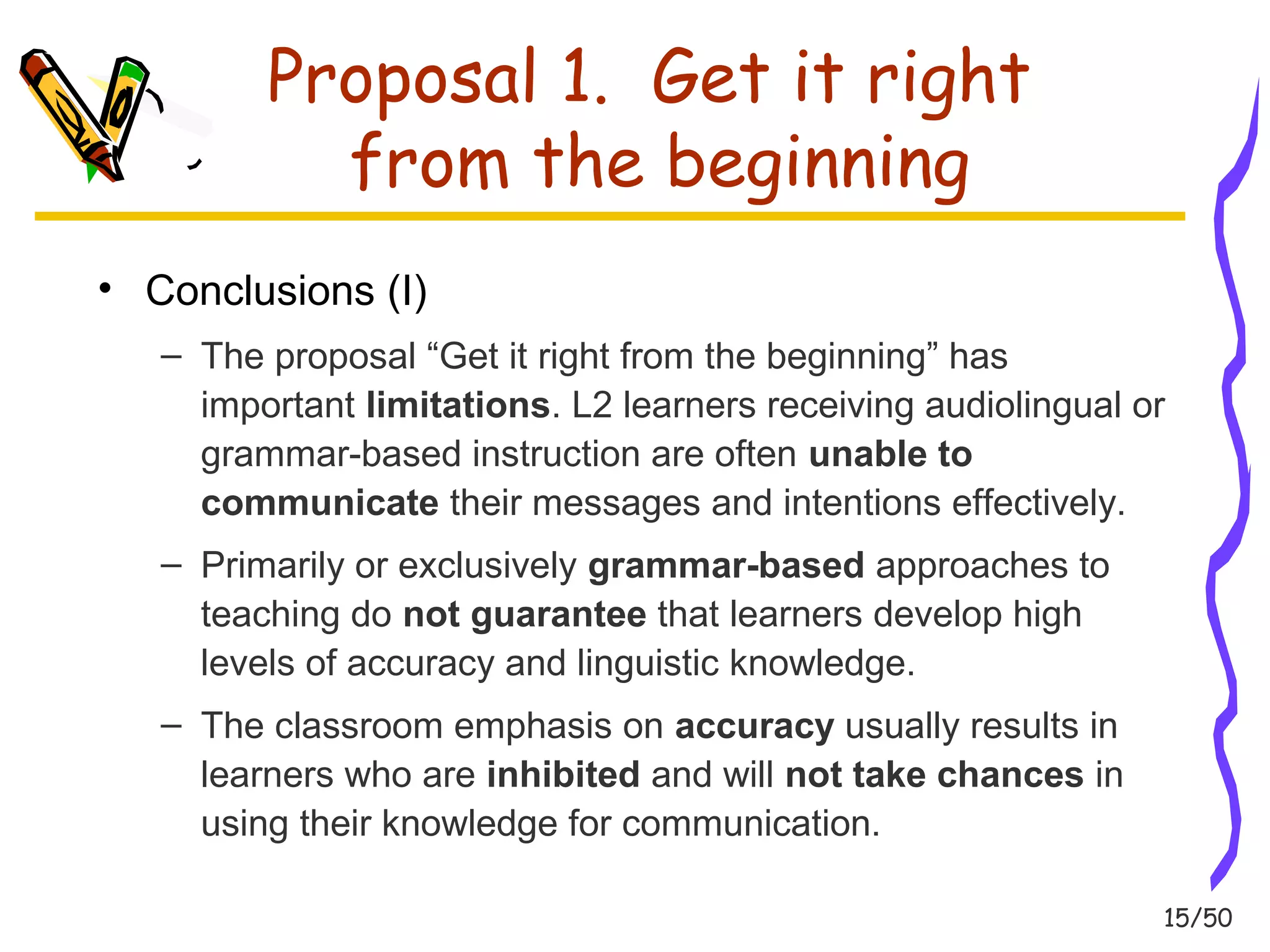15/50 
Proposal 1. Get it right 
from the beginning 
• Conclusions (I) 
– The proposal “Get it right from the beginning” has 
important limitations. L2 learners receiving audiolingual or 
grammar-based instruction are often unable to 
communicate their messages and intentions effectively. 
– Primarily or exclusively grammar-based approaches to 
teaching do not guarantee that learners develop high 
levels of accuracy and linguistic knowledge. 
– The classroom emphasis on accuracy usually results in 
learners who are inhibited and will not take chances in 
using their knowledge for communication. 
 