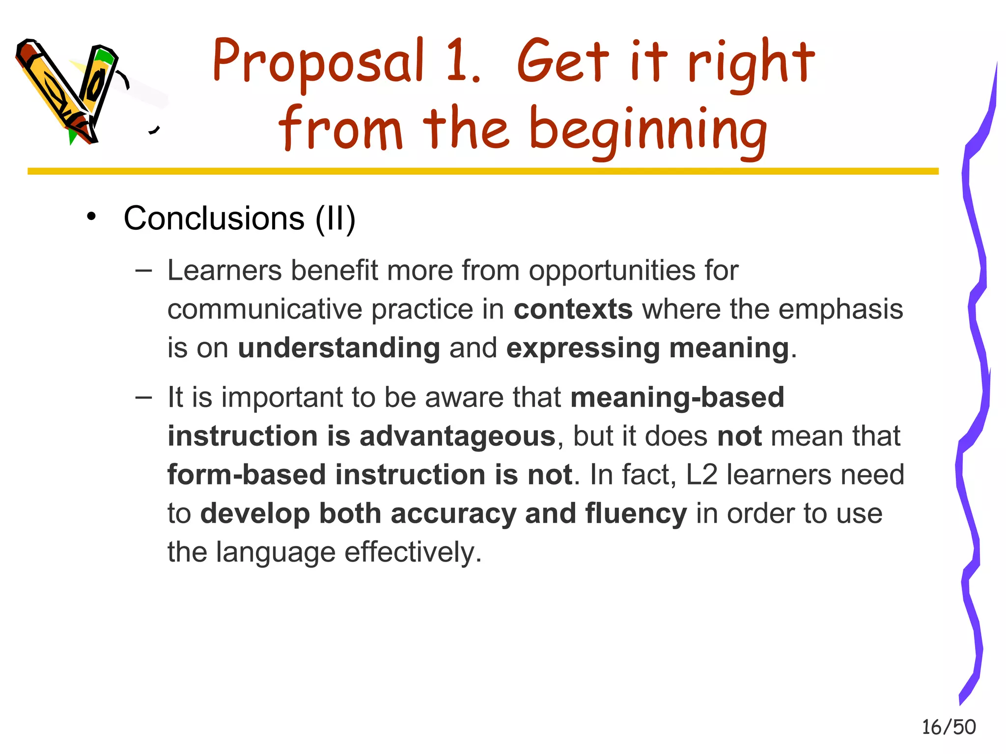 16/50 
Proposal 1. Get it right 
from the beginning 
• Conclusions (II) 
– Learners benefit more from opportunities for 
communicative practice in contexts where the emphasis 
is on understanding and expressing meaning. 
– It is important to be aware that meaning-based 
instruction is advantageous, but it does not mean that 
form-based instruction is not. In fact, L2 learners need 
to develop both accuracy and fluency in order to use 
the language effectively. 
 