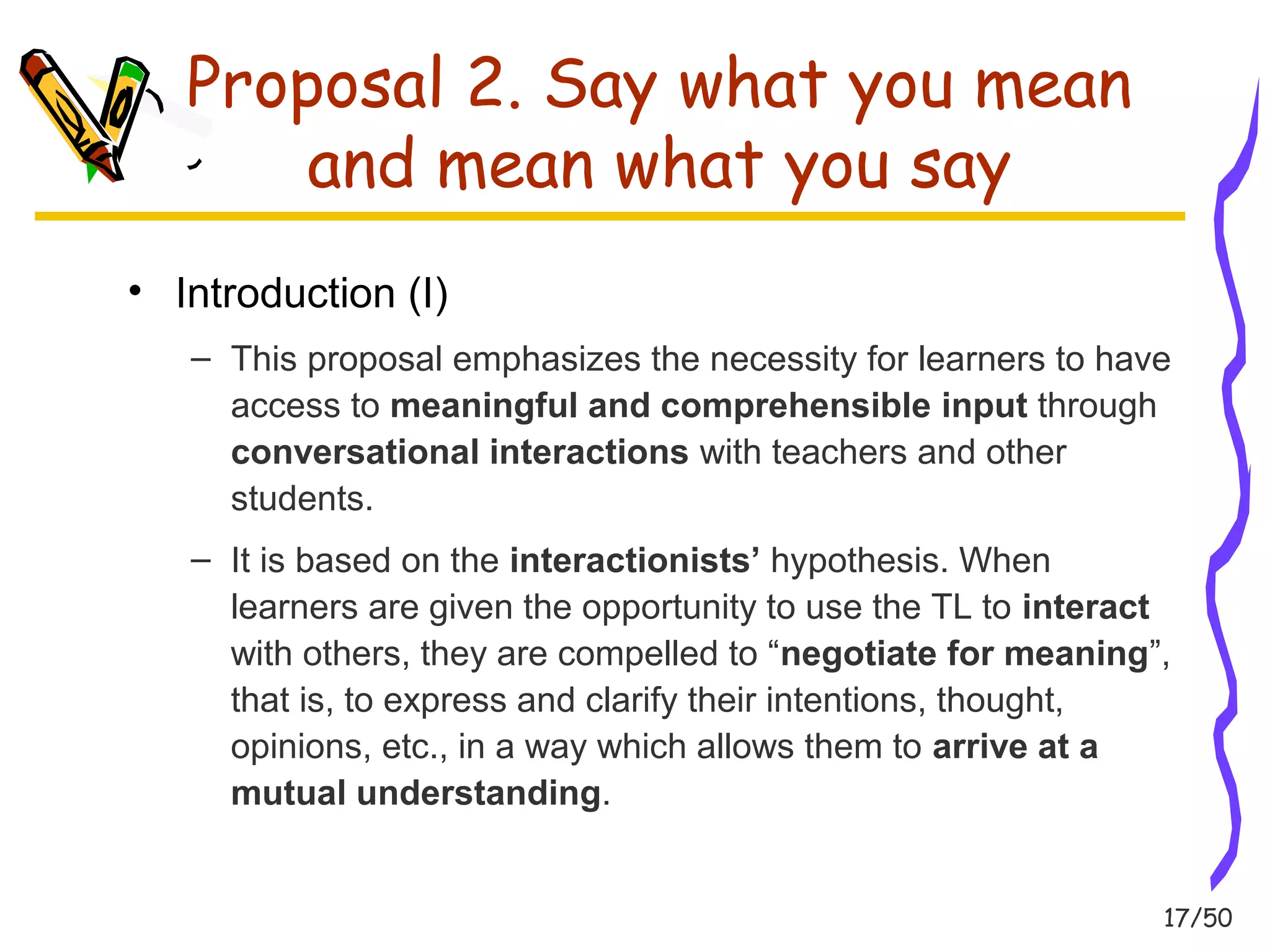 17/50 
Proposal 2. Say what you mean 
and mean what you say 
• Introduction (I) 
– This proposal emphasizes the necessity for learners to have 
access to meaningful and comprehensible input through 
conversational interactions with teachers and other 
students. 
– It is based on the interactionists’ hypothesis. When 
learners are given the opportunity to use the TL to interact 
with others, they are compelled to “negotiate for meaning”, 
that is, to express and clarify their intentions, thought, 
opinions, etc., in a way which allows them to arrive at a 
mutual understanding. 
 