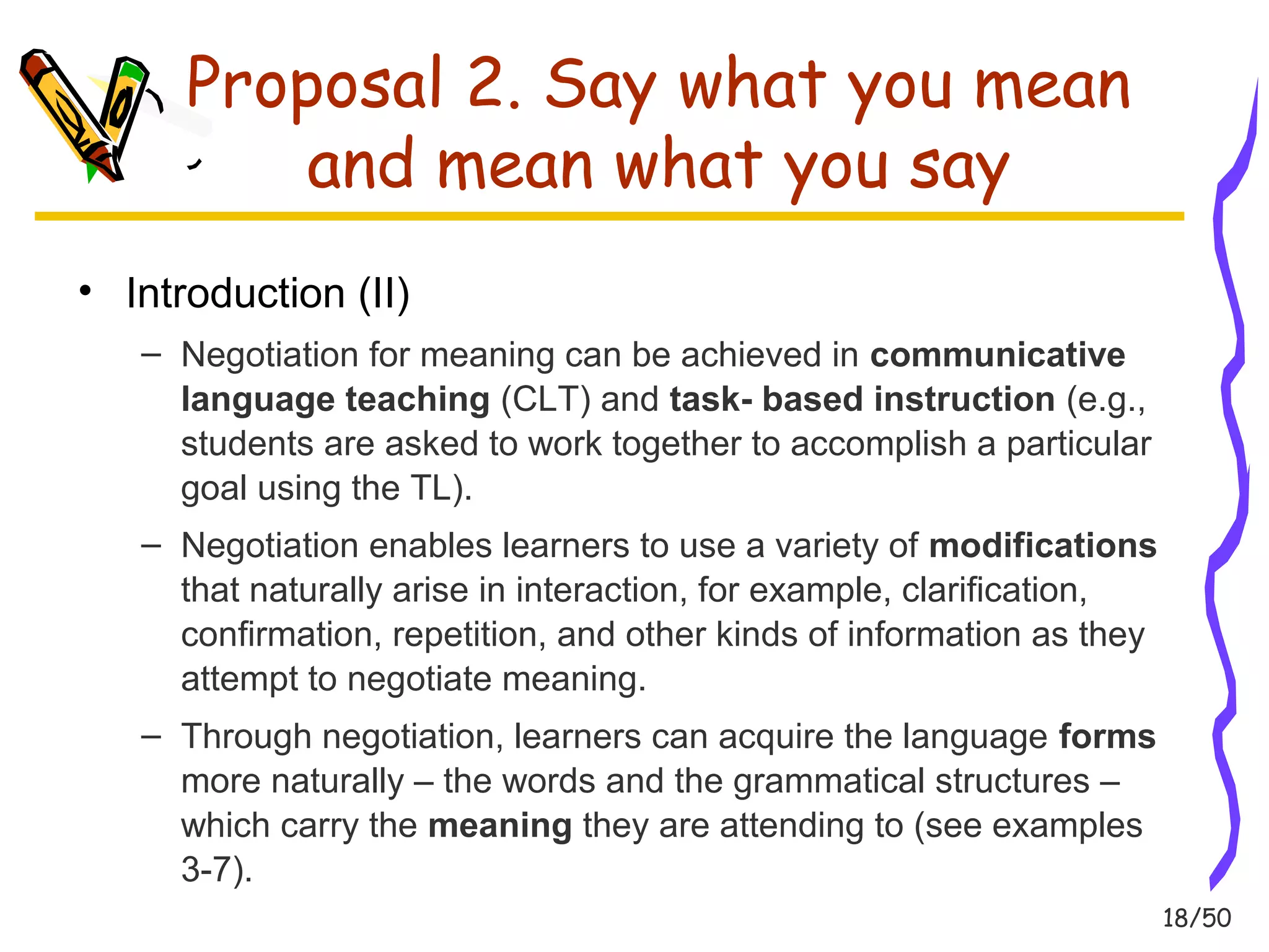 18/50 
Proposal 2. Say what you mean 
and mean what you say 
• Introduction (II) 
– Negotiation for meaning can be achieved in communicative 
language teaching (CLT) and task- based instruction (e.g., 
students are asked to work together to accomplish a particular 
goal using the TL). 
– Negotiation enables learners to use a variety of modifications 
that naturally arise in interaction, for example, clarification, 
confirmation, repetition, and other kinds of information as they 
attempt to negotiate meaning. 
– Through negotiation, learners can acquire the language forms 
more naturally – the words and the grammatical structures – 
which carry the meaning they are attending to (see examples 
3-7). 
 