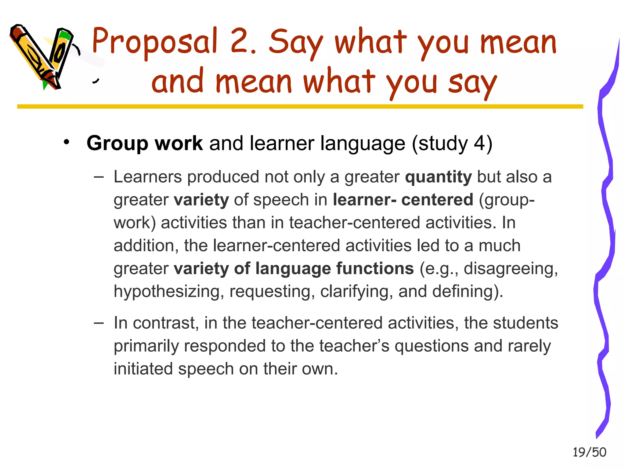 19/50 
Proposal 2. Say what you mean 
and mean what you say 
• Group work and learner language (study 4) 
– Learners produced not only a greater quantity but also a 
greater variety of speech in learner- centered (group-work) 
activities than in teacher-centered activities. In 
addition, the learner-centered activities led to a much 
greater variety of language functions (e.g., disagreeing, 
hypothesizing, requesting, clarifying, and defining). 
– In contrast, in the teacher-centered activities, the students 
primarily responded to the teacher’s questions and rarely 
initiated speech on their own. 
 