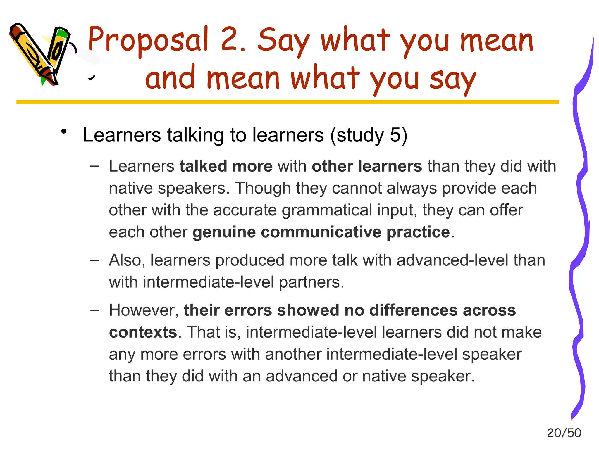 20/50 
Proposal 2. Say what you mean 
and mean what you say 
• Learners talking to learners (study 5) 
– Learners talked more with other learners than they did with 
native speakers. Though they cannot always provide each 
other with the accurate grammatical input, they can offer 
each other genuine communicative practice. 
– Also, learners produced more talk with advanced-level than 
with intermediate-level partners. 
– However, their errors showed no differences across 
contexts. That is, intermediate-level learners did not make 
any more errors with another intermediate-level speaker 
than they did with an advanced or native speaker. 
 
