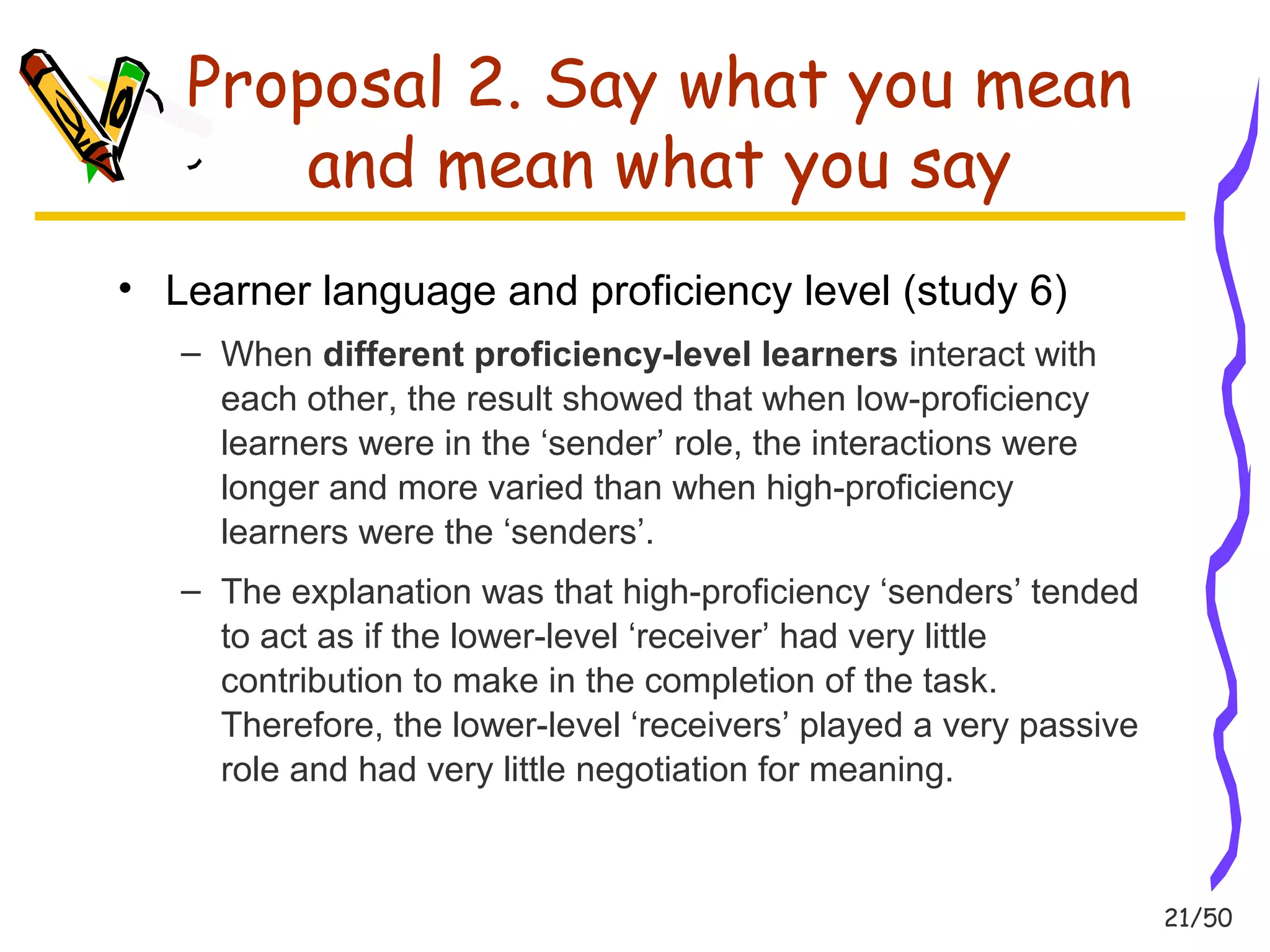 21/50 
Proposal 2. Say what you mean 
and mean what you say 
• Learner language and proficiency level (study 6) 
– When different proficiency-level learners interact with 
each other, the result showed that when low-proficiency 
learners were in the ‘sender’ role, the interactions were 
longer and more varied than when high-proficiency 
learners were the ‘senders’. 
– The explanation was that high-proficiency ‘senders’ tended 
to act as if the lower-level ‘receiver’ had very little 
contribution to make in the completion of the task. 
Therefore, the lower-level ‘receivers’ played a very passive 
role and had very little negotiation for meaning. 
 